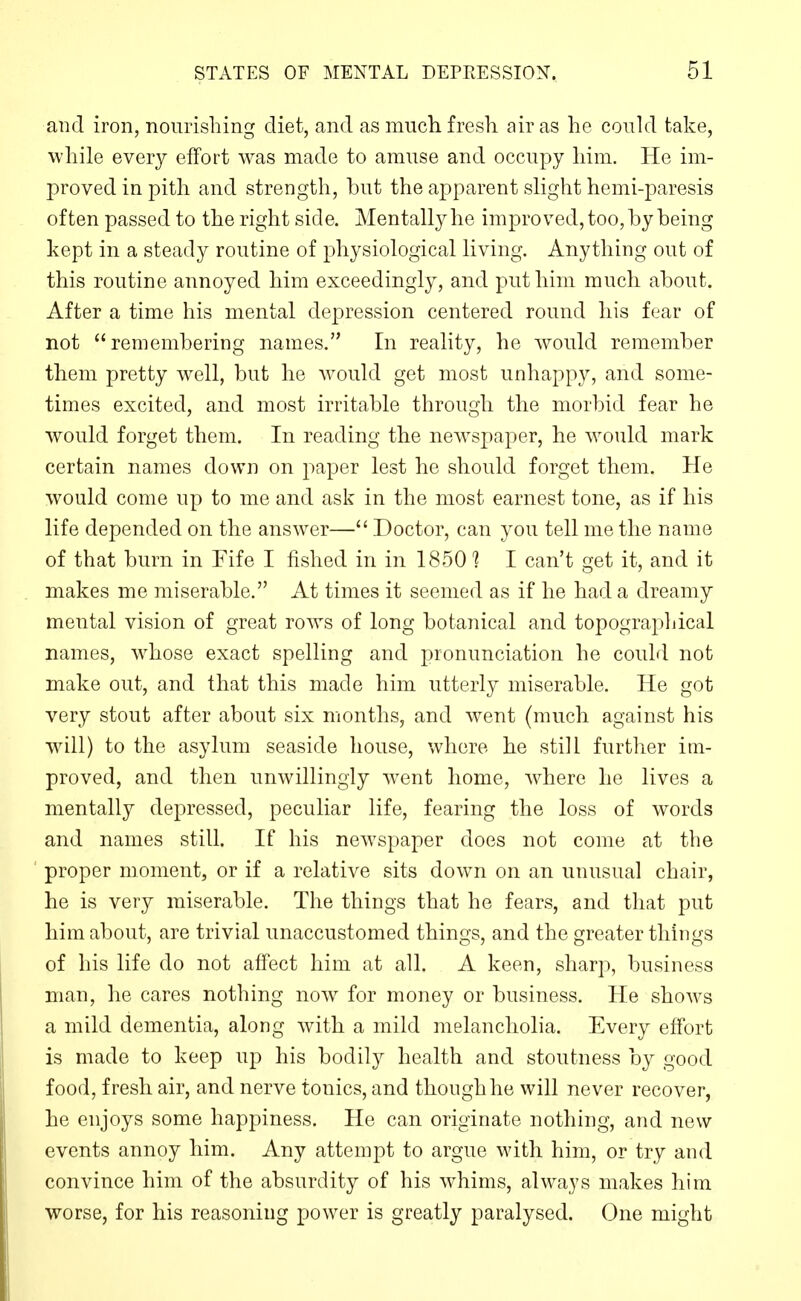 and iron, nourishing diet, and as mucli fresh air as he could take, while every effort was made to amuse and occupy him. He im- proved in pith and strength, but the apparent slight hemi-paresis often passed to the right side. Mentally he improved, too, by being kept in a steady routine of physiological living. Anything out of this routine annoyed him exceedingly, and put him much about. After a time his mental depression centered round his fear of not remembering names. In reality, he would remember them pretty well, but he would get most unhappy, and some- times excited, and most irritable through the morbid fear he would forget them. In reading the newspaper, he would mark certain names down on j^aper lest he should forget them. He would come up to me and ask in the most earnest tone, as if his life depended on the answer— Doctor, can you tell me the name of that burn in Fife I fished in in 18501 I can't get it, and it makes me miserable. At times it seemed as if he had a dreamy mental vision of great rows of long botanical and topographical names, w^hose exact spelling and pronunciation he could not make out, and that this made him utterly miserable. He got very stout after about six months, and went (much against his will) to the asylum seaside house, where he still further im- proved, and then unwillingly w^ent home, Avhere he lives a mentally depressed, peculiar life, fearing the loss of words and names still. If his newspaper does not come at the proper moment, or if a relative sits down on an unusual chair, he is very miserable. The things that he fears, and that put him about, are trivial unaccustomed things, and the greater things of his life do not affect him at all. A keen, sharp, business man, he cares nothing now for money or business. He shows a mild dementia, along with a mild melancholia. Every effort is made to keep up his bodily health and stoutness by good food, fresh air, and nerve tonics, and though he will never recover, he enjoys some happiness. He can originate nothing, and new events annoy him. Any attempt to argue with him, or try and convince him of the absurdity of his whims, always makes him worse, for his reasoning power is greatly paralysed. One might