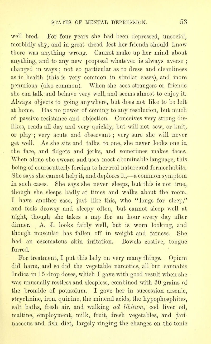 well bred. For four years she had been depressed, unsocial, morbidly shy, and in great dread lest her friends should know there was anything wrong. Cannot make up her mind about anything, and to any new proposal whatever is always averse ; changed in ways; not so particular as to dress and cleanliness as in health (this is very common in similar cases), and more penurious (also common). When she sees strangers or friends she can talk and behave very well, and seems almost to enjoy it. Always objects to going anywhere, but does not like to be left at home. Has no power of coming to any resolution, but much of passive resistance and objection. Conceives very strong dis- likes, reads all day and very quickly, but will not sew, or knit, or play ; very acute and observant; very sure she will never get well. As she sits and talks to one, she never looks one in the face, and fidgets and jerks, and sometimes makes faces. When alone she swears and uses most abominable language, this being of course utterly foreign to her real natureand formerhabits. She says she cannot help it, and deplores it,—a common symptom in such cases. She says she never sleeps, but this is not true, though she sleeps badly at times and walks about the room. I have another case, just like this, who longs for sleep, and feels drowsy and sleepy often, but cannot sleep well at night, though she takes a nap for an hour every day after dinner. A. J. looks fairly well, but is worn looking, and though muscular has fallen off in weight and fatness. She had an eczematous skin irritation. Bowels costive, tongue furred. For treatment, I put this lady on very many things. Opium did harm, and so did the vegetable narcotics, all but cannabis Indica in 15 drop doses, which I gave with good result when she Avas unusually restless and sleepless, combined with 30 grains of the bromide of potassium. I gave her in succession arsenic, strychnine, iron, quinine, the mineral acids, the hypophosphites, salt baths, fresh air, and walking ad libitum, cod liver oil, maltino, employment, milk, fruit, fresh vegetables, and fari- naceous and fish diet, largely ringing the changes on the tonic