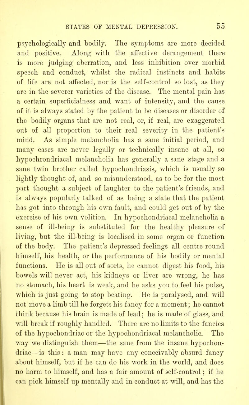 psychologically and bodily. The symptoms are more decided and positive. Along with the affective derangement there is more judging aberration, and less inhibition over morbid speech and conduct, whilst the radical instincts and habits of life are not affected, nor is the self-control so lost, as they are in the severer varieties of the disease. The mental pain has a certain superficialness and want of intensity, and the cause of it is always stated by the patient to be diseases or disorder of the bodily organs that are not real, or, if real, are exaggerated out of all proportion to their real severity in the patient's mind. As simple melancholia has a sane initial period, and many cases are never legally or technically insane at all, so hypochrondriacal melancholia has generally a sane stage and a sane twin brother called hypochondriasis, which is usually so lightly thought of, and so misunderstood, as to be for the most part thought a subject of laughter to the patient's friends, and is always popularly talked of as being a state that the patient has got into through his own fault, and could get out of by the exercise of his own volition. In hypochondriacal melancholia a sense of ill-being is substituted for the healthy pleasure of living, but the ill-being is localised in some organ or function of the body. The patient's depressed feelings all centre round himself, his health, or the performance of his bodily or mental functions. He is all out of sorts, he cannot digest his food, his bowels will never act, his kidneys or liver are wrong, he has no stomach, his heart is weak, and he asks you to feel his pulse, which is just going to stop beating. He is paralysed, and will not move a limb till he forgets his fancy for a moment; he cannot think because his brain is made of lead; he is made of glass, and will break if roughly handled. There are no limits to the fancies of the hypochondriac or the hypochondriacal melancholic. The way we distinguish them—the sane from the insane hypochon- driac—is this : a man may have any conceivably absurd fancy about himself, but if he can do his work in the world, and does no harm to himself, and has a fair amount of self-control; if he can pick himself up mentally and in conduct at will, and has the