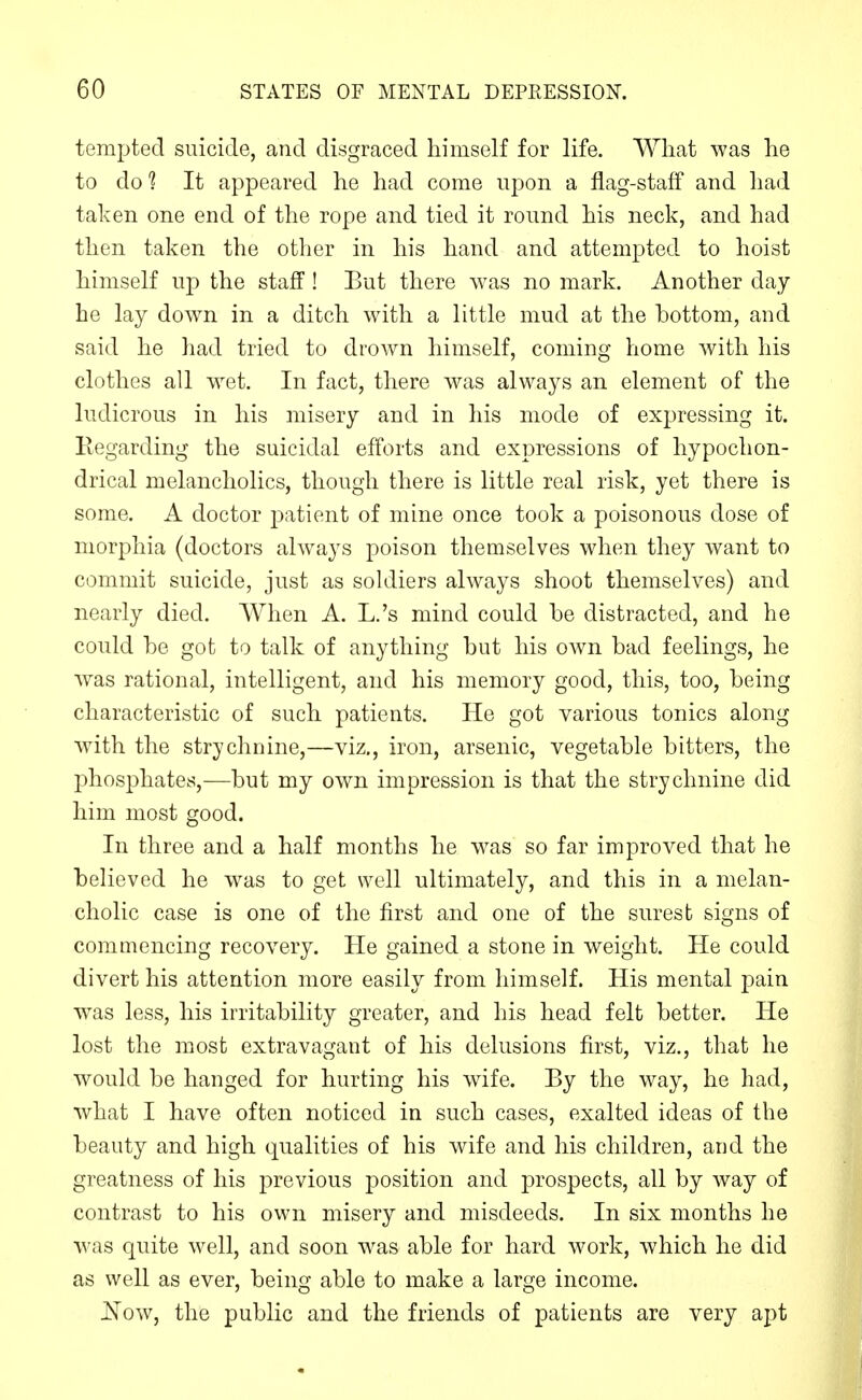 tempted suicide, and disgraced himself for life. What was he to do ? It appeared he had come upon a flag-staff and had taken one end of the rope and tied it round his neck, and had then taken the other in his hand and attempted to hoist himself i\-p the staff! But there was no mark. Another day he lay down in a ditch with a little mud at the bottom, and said he had tried to drown himself, coming home Avith his clothes all wet. In fact, there was always an element of the ludicrous in his misery and in his mode of expressing it. Eegarding the suicidal efforts and expressions of hypochon- drical melancholies, though there is little real risk, yet there is some. A doctor patient of mine once took a poisonous dose of morphia (doctors always poison themselves when they want to commit suicide, just as soldiers always shoot themselves) and nearly died. When A. L.'s mind could be distracted, and he could be got to talk of anything but his own bad feelings, he was rational, intelligent, and his memory good, this, too, being characteristic of such patients. He got various tonics along with the strychnine,—viz., iron, arsenic, vegetable bitters, the phosphates,—but my own impression is that the strychnine did him most good. In three and a half months he was so far improved that he believed he was to get well ultimately, and this in a melan- cholic case is one of the first and one of the surest signs of commencing recovery. He gained a stone in weight. He could divert his attention more easily from himself. His mental pain was less, his irritability greater, and his head felt better. He lost the most extravagant of his delusions first, viz., that he would be hanged for hurting his wife. By the way, he had, what I have often noticed in such cases, exalted ideas of the beauty and high qualities of his wife and his children, and the greatness of his previous position and prospects, all by way of contrast to his own misery and misdeeds. In six months he was quite well, and soon was able for hard work, which he did as well as ever, being able to make a large income. Now, the public and the friends of patients are very apt