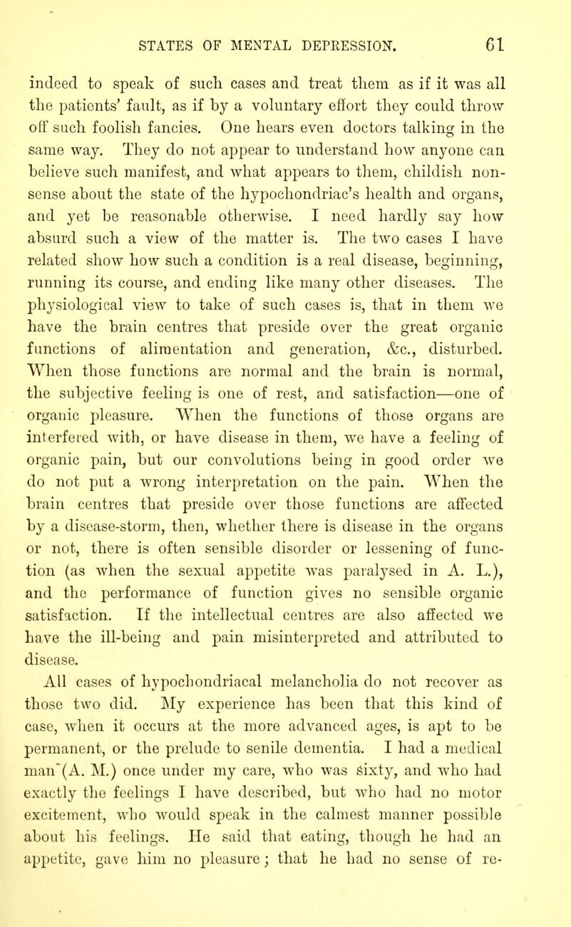indeed to speak of such cases and treat them as if it was all the patients' fault, as if by a voluntary effort they could throw off such foolish fancies. One hears even doctors talking in the same way. They do not appear to understand how anyone can believe such manifest, and what appears to them, childish non- sense about the state of the hypochondriac's health and organs, and yet be reasonable otherwise. I need hardly say how absurd such a view of the matter is. The two cases I have related show how such a condition is a real disease, beginning, running its course, and ending like many other diseases. The jDliysiological view to take of such cases is, that in them we have the brain centres that preside over the great organic functions of alimentation and generation, &c., disturbed. When those functions are normal and the brain is normal, the subjective feeling is one of rest, and satisfaction—one of organic pleasure. When the functions of those organs are interfered with, or have disease in them, we have a feeling of organic pain, but our convolutions being in good order we do not put a wrong interpretation on the pain. When the brain centres that preside over those functions are affected by a disease-storm, then, whether there is disease in the organs or not, there is often sensible disorder or lessening of func- tion (as when the sexual appetite was paralysed in A. L.), and the performance of function gives no sensible organic satisfaction. If the intellectual centres are also affected we have the ill-being and pain misinterpreted and attributed to disease. All cases of hypochondriacal melancholia do not recover as those two did. My experience has been that this kind of case, when it occurs at the more advanced ages, is apt to be permanent, or the prelude to senile dementia. I had a medical man(A. M.) once under my care, who was sixty, and who had exactly the feelings I have described, but who had no motor excitement, who would speak in the calmest manner possible about his feelings. He said that eating, though he had an appetite, gave him no pleasure; that he had no sense of re-