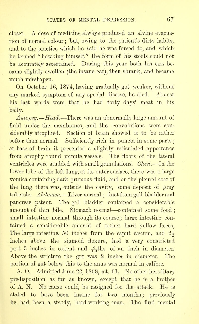 closet. A dose of medicine always produced an alvine evacua- tion of normal colour; but, owing to tlie patient's dirty habits, and to the practice which he said he was forced to, and which he termed howking himself, the form of his stools could not be accurately ascertained. During this year both his ears be- came slightly swollen (the insane ear), then shrank, and became much misshapen. On October 16, 1874, having gradually got weaker, without any marked symptom of any special disease, he died. Almost his last words were that he had forty days' meat in his belly. Autopsy.—Head.—There was an abnormally large amount of fluid under the membranes, and the convolutions were con- siderably atrophied. Section of brain showed it to be rather softer than normal. Sufficiently rich in puncta in some parts; at base of brain it presented a slightly reticulated appearance from atrophy round minute vessels. The floors of the lateral ventricles were studded with small granulations. Chest.—In the lower lobe of the left lung, at its outer surface, there was a large vomica containing dark grumous fluid, and on the pleural coat of the lung there was, outside the cavity, some deposit of grey tubercle. Abdomen.—Liver normal; duct from gall bladder and pancreas patent. The gall bladder contained a considerable amount of thin bile. Stomach normal—contained some food; small intestine normal through its course; large intestine con- tained a considerable amount of rather hard yellow fseces, The large intestine, 50 inches from the caput caecum, and 2J inches above the sigmoid flexure, had a very constricted part 3 inches in extent and yyths of an inch in diameter. Above the stricture the gut was 2 inches in diameter. The portion of gut below this to the anus was normal in calibre. A. 0. Admitted June 22, 1868, ait. 61. other hereditary predisposition as far as known, except that he is a brother of A. N^. No cause could be assigned for the attack. He is stated to have been insane for two months; previously he had been a stea,dy, hard-working man. The first mental