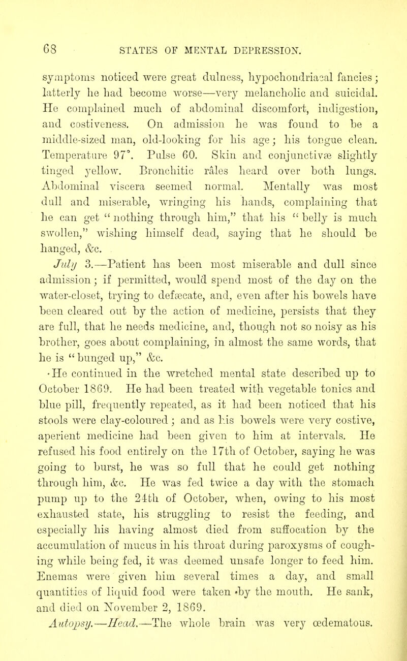 symptoms noticed were great dulness, hypocliondriasal fancies; latterly he had become worse—very melancholic and suicidal. He complained much of abdominal discomfort, indigestion, and costiveness. On admission he was found to be a middle-sized man, old-looking for his age; his tongue clean. Temperature 97''. Pulse 60. Skin and conjunctivae slightly tinged yellow. Bronchitic rales heard over both lungs. Abdominal viscera seemed normal. Mentally was most dull and miserable, wringing his hands, complaining that he can get  nothing through him, that his  belly is much swollen, wishing himself dead, saying that he should be hanged, &c. JulU 3.—Patient has been most miserable and dull since admission; if permitted, would spend most of the day on the water-closet, trying to defi^^cate, and, even after his bowels have been cleared out by the action of medicine, ^^ersists that they are full, that he needs medicine, and, though not so noisy as his brother, goes about complaining, in almost the same words, that he is  bunged up, &c. •He continued in the wretched mental state described up to October 1869. He had been treated with vegetable tonics and blue pill, frequently repeated, as it had been noticed that his stools were clay-coloured; and as his bowels were very costive, aperient medicine had been given to him at intervals. He refused his food entirely on the 17th of October, saying he was going to burst, he was so full that he could get nothing through him, &c. He was fed twice a day with the stomach pump up to the 24tli of October, when, owing to his most exhausted state, his struggling to resist the feeding, and especially his having almost died from suffocation by the accumulation of mucus in his throat during paroxysms of cough- ing while being fed, it was deemed unsafe longer to feed him. Enemas Avero given him several times a day, and small quantities of liquid food were taken 'by the mouth. He sank, and died on November 2, 1869. Autopsy.—Head.—The whole brain was very oedematous.
