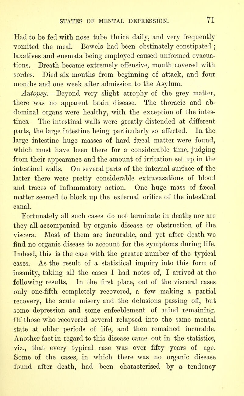 Had to be fed with nose tube thrice daily, and very frequently vomited the meal. Bowels bad been obstinately constipated; laxatives and enemata being employed caused unformed evacua- tions. Breath became extremely offensive, mouth covered with sordes. Died six months from beginning of attack, and four months and one week after admission to the Asylum. Autopsy.—Beyond very slight atrophy of the grey matter, there was no apparent brain disease. The thoracic and ab- dominal organs were healthy, with the exception of the intes- tines. The intestinal walls were greatly distended at different parts, the large intestine being particularly so affected. In the large intestine huge masses of hard faecal matter were found, which must have been there for a considerable time, judging from their appearance and the amount of irritation set up in the intestinal walls. On several parts of the internal surface of the latter there were pretty considerable extravasations of blood and traces of inflammatory action. One huge mass of faecal matter seemed to block up the external orifice of the intestinal canal. Fortunately all such cases do not terminate in death* nor are they all accompanied by organic disease or obstruction of the viscera. Most of them are incurable, and yet after death we find no organic disease to account for the symptoms during life. Indeed, this is the case with the greater number of the typical cases. As the result of a statistical inquiry into this form of insanity, taking all the cases I had notes of, I arrived at the following results. In the first place, out of the visceral cases only one-fifth completely recovered, a few making a partial recovery, the acute misery and the delusions passing off, but some depression and some enfeeblement of mind remaining. Of those who recovered several relapsed into the same mental state at older periods of life, and then remained incurable. Another fact in regard to this disease came out in the statistics, viz., that every typical case was over fifty years of age. Some of the cases, in which there was no organic disease found after death, had been characterised by a tendency
