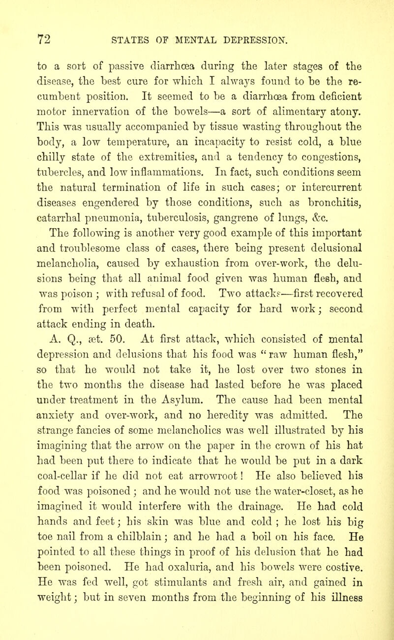 to a sort of passive diarrhoea during the later stages of the disease, the best cure for which I always found to be the re- cumbent position. It seemed to be a diarrhoea from deficient motor innervation of the bowels—a sort of alimentary atony. This was usually accompanied by tissue wasting throughout the body, a low temperature, an incapacity to resist cold, a blue chilly state of the extremities, and a tendency to congestions, tubercles, and low inflammations. In fact, such conditions seem the natural termination of life in such cases; or intercurrent diseases engendered by those conditions, such as bronchitis, catarrhal pneumonia, tuberculosis, gangrene of hmgs, &c. The following is another very good example of this important and troublesome class of cases, there being present delusional melancholia, caused by exhaustion from over-work, the delu- sions being that all animal food given was human flesh, and was poison ; with refusal of food. Two attack?—first recovered from with perfect mental capacity for hard work; second attack ending in death. A. Q., [et. 50. At first attack, which consisted of mental depression and delusions that his food was raw human flesh, so that he would not take it, he lost over two stones in the two months the disease had lasted before he was placed under treatment in the Asylum. The cause had been mental anxiety and over-work, and no heredity was admitted. The strange fancies of some melancholies was well illustrated by his imagining that the arrow on the paper in the crown of his hat had been put there to indicate that he would be put in a dark coal-cellar if he did not eat arrowroot! He also believed his food was poisoned ; and he would not use the water-closet, as he imagined it would interfere with the drainage. He had cold hands and feet; his skin was blue and cold ; he lost his big toe nail from a chilblain; and he had a boil on his face. He pointed to all these things in proof of his delusion that he had been poisoned. He had oxaluria, and his bowels were costive. He was fed well, got stimulants and fresh air, and gained in weight; but in seven months from the beginning of his illness