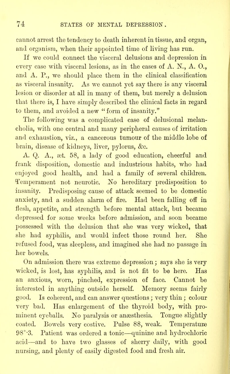 cannot arrest the tendency to death inherent in tissue, and organ, and organism, when their appointed time of living has run. If we could connect the visceral delusions and depression in every case with visceral lesions, as in the cases of A. N., A. 0., and A. P., we should place them in the clinical classification as visceral insanity. As we cannot yet say there is any visceral lesion or disorder at all in many of them, but merely a delusion that there is, I have simply described the clinical facts in regard to them, and avoided a new  form of insanity. The following was a complicated case of delusional melan- cholia, with one central and many peripheral causes of irritation and exhaustion, viz., a cancerous tumour of the middle lobe of brain, disease of kidneys, liver, pylorus, &c. A. Q. A., set. 58, a lady of good education, cheerful and frank disposition, domestic and industrious habits, who had enjoyed good health, and had a family of several children. Temperament not neurotic. No hereditary predisposition to insanity. Predisposing cause of attack seemed to be domestic anxiety, and a sudden alarm of fire. Had been falling off in flesli, appetite, and strength before mental attack, but became depressed for some weeks before admission, and soon became possessed with the delusion that she was very wicked, that she had syphilis, and would infect those round her. She refused food, was sleepless, and imagined she had no passage in her bowels. On admission there was extreme depression; says she is very wicked, is lost, has syphilis, and is not fit to be here. Has an anxious, worn, pinched, expression of face. Cannot be interested in anything outside herself. Memory seems fairly good. Is coherent, and can answer questions ; very thin; colour very bad. Has enlargement of the thyroid body, with pro- minent eyeballs. 'No paralysis or anaesthesia. Tongue slightly coated. Bowels very costive. Pulse 88, weak. Temperatur^e 98°'3. Patient was ordered a tonic—quinine and hydrochloric acid—and to have two glasses of sherry daily, with good nursing, and plenty of easily digested food and fresh air.