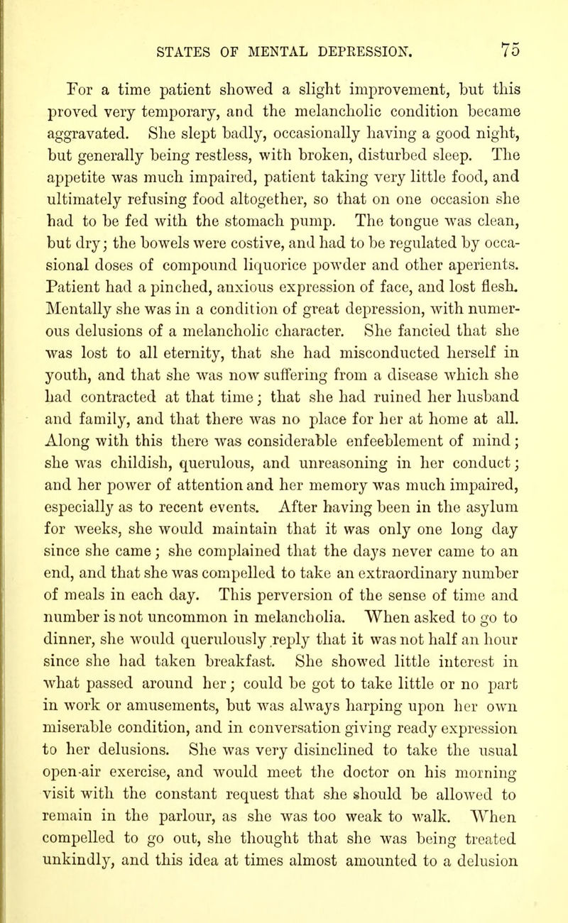 For a time patient showed a slight improvement, but this proved very temporary, and the melancholic condition became aggravated. She slept badly, occasionally having a good night, but generally being restless, with broken, disturbed sleep. The appetite was much impaired, patient taking very little food, and ultimately refusing food altogether, so that on one occasion she had to be fed with the stomach pump. The tongue was clean, but dry; the bowels were costive, and had to be regulated by occa- sional doses of compound liquorice powder and other aperients. Patient had a pinched, anxious expression of face, and lost flesh. Mentally she was in a condition of great depression, with numer- ous delusions of a melancholic character. She fancied that she was lost to all eternity, that she had misconducted herself in youth, and that she was now suffering from a disease which she had contracted at that time; that she had ruined her husband and family, and that there was no place for her at home at all. Along with this there was considerable enfeeblement of mind; she was childish, querulous, and unreasoning in her conduct; and her power of attention and her memory was much impaired, especially as to recent events. After having been in the asylum for weeks, she would maintain that it was only one long day since she came; she complained that the days never came to an end, and that she was compelled to take an extraordinary number of meals in each day. This perversion of the sense of time and number is not uncommon in melancholia. When asked to go to dinner, she would querulously reply that it was not half an hour since she had taken breakfast. She showed little interest in what passed around her; could be got to take little or no part in work or amusements, but was always harping upon her own miserable condition, and in conversation giving ready expression to her delusions. She was very disinclined to take the usual open-air exercise, and would meet the doctor on his morning visit with the constant request that she should be allowed to remain in the parlour, as she was too weak to walk. When compelled to go out, she thought that she was being treated unkindly, and this idea at times almost amounted to a delusion