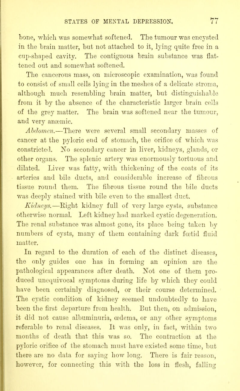 bone, which was somewhat softened. The tumour was encysted in the brain matter, but not attached to it, lying quite free in a cup-shaped cavity. The contiguous brain substance was flat- tened out and somewhat softened. The cancerous mass, on microscopic examination, was found to consist of small cells lying in the meshes of a delicate stroma, although much resembling brain matter, but distinguishable from it by the absence of the characteristic larger brain cells of the grey matter. The brain was softened near the tumour, and very anaemic. Abdomen.—There were several small secondary masses of cancer at the pyloric end of stomach, the orifice of which was constricted, I^o secondary cancer in liver, kidneys, glands, or other organs. The splenic artery was enormously tortuous and dilated. Liver was fatty, with thickening of the coats of its arteries and bile ducts, and considerable increase of fibrous tissue round them. The fibrous tissue round the bile ducts was deeply stained with bile even to the smallest duct. Kidneys.—Right kidney full of very large cysts, substance otherwise normal. Left kidney had marked cystic degeneration. The renal substance was almost gone, its place being taken ])y numbers of cysts, many of them containing dark foetid fluid matter. In regard to the duration of each of the distinct diseases, the only guides one has in forming an opinion are the pathological appearances after death. Not one of them pro- duced unequivocal symptoms during life by which they could have been certainly diagnosed, or their course determined. The cystic condition of kidney seemed undoubtedly to have been the first departure from health. But then, on admission, it did not cause albuminuria, oedema, or any other symptoms referable to renal diseases. It was only, in fact, within two months of death that this was so. The contraction at the pyloric orifice of the stomach must have existed some time, l3ut there are no data for saying how long. There is fair reason, however, for connecting this with the loss in flesh, falling