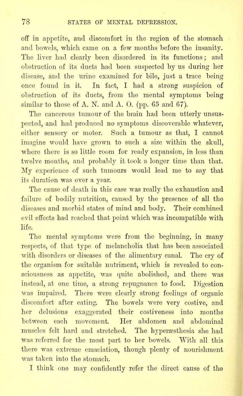 off in appetite, and discomfort in tlie region of the stomach and bowels, which came on a few months before the insanity. The liver had clearly been disordered in its functions; and obstruction of its ducts had been suspected by us during her disease, and the urine examined for bile, just a trace being once found in it. In fact, I had a strong suspicion of obstruction of its ducts, from the mental symptoms being similar to those of A. N. and A. 0. (pp. 65 and 67). The cancerous tumour of the brain had been utterly unsus- pected, and had produced no symptoms discoverable whatever, either sensory or motor. Such a tumour as that, I cannot imagine would have grown to such a size within the skull, where there is so little room for ready expansion, in less than twelve months, and probably it took a longer time than that. My experience of such tumours would lead me to say that its duration was over a year. The cause of death in this case was really the exhaustion and failure of bodily nutrition, caused by the presence of all the diseases and morbid states of mind and body. Their combined evil effects had reached that point which was incompatible with life. The mental symptoms were from the beginning, in many respects, of that type of melancholia that has been associated with disorders or diseases of the alimentary canal. The cry of the organism for suitable nutriment, which is revealed to con- sciousness as appetite, was quite abolished, and there was instead, at one time, a strong repugnance to food. Digestion ^vas impaired. There were clearly strong feelings of organic discomfort after eating. The bowels were very costive, and her delusions exaggerated their costiveness into months between each movement. Her abdomen and abdominal muscles felt hard and stretched. The hypersesthesia she had was referred for the most part to her bowels. With all this there was extreme emaciation, though plenty of nourishment was taken into the stomach. I think one may confidently refer the direct cause of the
