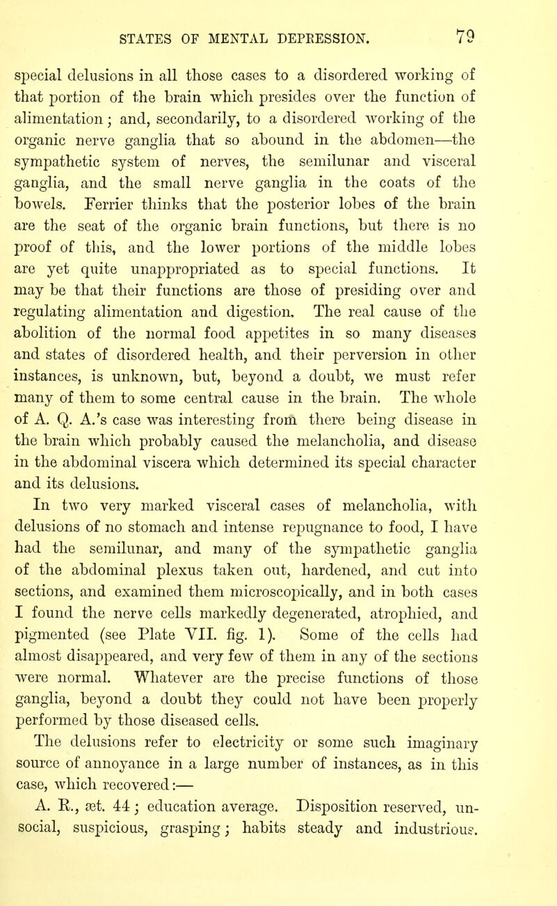 special delusions in all those cases to a disordered working of that portion of the brain which presides over the function of alimentation; and, secondarily, to a disordered working of the organic nerve ganglia that so abound in the abdomen—the sympathetic system of nerves, the semilunar and visceral ganglia, and the small nerve ganglia in the coats of the bowels. Terrier thinks that the posterior lobes of the brain are the seat of the organic brain functions, but there is no proof of this, and the lower portions of the middle lobes are yet quite unappropriated as to special functions. It may be that their functions are those of presiding over and regulating alimentation and digestion. The real cause of the abolition of the normal food appetites in so many diseases and states of disordered health, and their perversion in other instances, is unknown, but, beyond a doubt, we must refer many of them to some central cause in the brain, The whole of A. Q. A.'s case was interesting from there being disease in the brain which probably caused the melancholia, and disease in the abdominal viscera which determined its special character and its delusions. In two very marked visceral cases of melancholia, with delusions of no stomach and intense repugnance to food, I have had the semilunar, and many of the sympathetic ganglia of the abdominal plexus taken out, hardened, and cut into sections, and examined them microscopically, and in both cases I found the nerve cells markedly degenerated, atrophied, and pigmented (see Plate VII. fig. 1). Some of the cells had almost disappeared, and very few of them in any of the sections were normal. Whatever are the precise functions of those ganglia, beyond a doubt they could not have been properly performed by those diseased cells. The delusions refer to electricity or some such imaginary source of annoyance in a large number of instances, as in this case, which recovered:— A. E., set. 44; education average. Disposition reserved, un- social, suspicious, grasping; habits steady and industriou?.