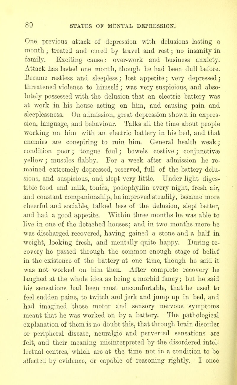One previous attack of depression with delusions lasting a month; treated and cured by travel and rest; no insanity in family. Exciting cause: over-work and business anxiety. Attack has lasted one month, though he had been dull before. Became restless and sleepless; lost appetite; very depressed; threatened violence to himself; was very suspicious, and abso- lutely possessed with the delusion that an electric battery was at work in his house acting on him, and causing pain and sleeplessness. On admission, great depression shown in expres- sion, language, and behavioui\ Talks all the time about people working on him with an electric battery in his bed, and that enemies are conspiring to ruin him. General health weak; condition poor; tongue foul; bowels costive; conjunctivas yellow; mussles flabby. For a week after admission he re- mained extremely depressed, reserved, full of the battery delu- sions, and suspicious, and slept very little. Under light diges- tible food and milk, tonics, podophyllin every night, fresh air, and constant companionship, he improved steadily, became more cheerful and sociable, talked less of the delusion, slept better, and had a good appetite. Within three months he was able to live in one of the detached houses; and in two months more he was discharged recovered, having gained a stone and a half in weight, looking fresh, and mentally quite happy. During re- covery he passed through the common enough stage of belief in the existence of the battery at one time, though he said it was not worked on him then. After complete recovery he laughed at the whole idea as being a morbid fancy; but he said his sensations had been most uncomfortable, that he used to feel sudden pains, to twitch and jerk and jump up in bed, and had imagined those motor and sensory nervous symptoms meant that he was worked on by a battery. The pathological explanation of them is no doubt this, that through brain disorder or peripheral disease, neuralgic and perverted sensations are felt, and their meaning misinterpreted by the disordered intel- lectual centres, which are at the time not in a condition to be affected by evidence, or capable of reasoning rightly. I once