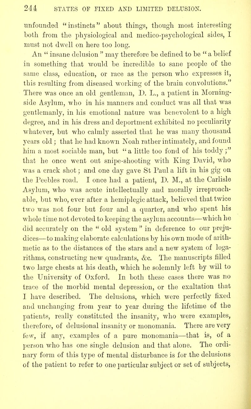 imfounded instincts about things, tlioiigli most interesting both from the physiological and medico-psychological sides, I must not dwell on here too long. An  insane delusion  may therefore be defined to be  a belief in something that would be incredible to sane people of the same class, education, or race as the person who expresses it, this resulting from diseased working of the brain convolutions. There was once an old gentleman, D. L., a patient in Morning- side Asylum, who in his manners and conduct was all that was gentlemanly, in his emotional nature was benevolent to a high degree, and in his dress and deportment exhibited no peculiarity whatever, but who calmly asserted that he was many thousand years old; that he had known Noah rather intimately, and found him a most sociable man, but a little too fond of his toddy; that he once went out snipe-shooting with King David, who was a crack shot; and one day gave St Paul a lift in his gig on the Peebles road. I once had a patient, D. M., at the Carlisle Asylum, who was acute intellectually and morally irreproach* able, but who, ever after a hemiplegic attack, believed that twice two was not four but four and a quarter, and who spent his whole time not devoted to keeping the asylum accounts—which he did accurately on the  old system  in deference to our preju- dices—to making elaborate calculations by his own mode of arith- metic as to the distances of the stars and a new system of loga- rithms, constructing new quadrants, &c. The manuscripts filled two large chests at his death, which he solemnly left by will to the University of Oxford. In both these cases there was no trace of the morbid mental depression, or the exaltation that I have described. The delusions, which were perfectly fixed and unchanging from year to year during the lifetime of the patients, really constituted the insanity, who were examples, therefore, of delusional insanity or monomania. There are very lew, if any, examples of a pure monomania—that is, of a person who has one single delusion and that alone. The ordi- nary form of this type of mental disturbance is for the delusions of the patient to refer to one jiarticular subject or set of subjects,