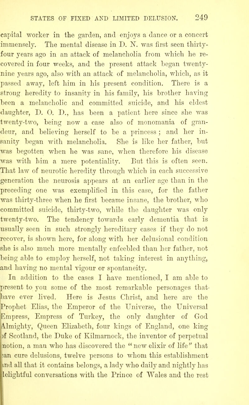 capital worker in the garden, and enjoys a dance or a concert immensely. The mental disease in D. IST. was first seen thirty- four years ago in an attack of melancholia from which he re- covered in four weeks, and the present attack began twenty- nine years ago, also with an attack of melancholia, which, as it passed away, left him in his present condition. There is a strong heredity to insanity in his family, his brother having been a melancholic and committed suicide, and his eldest daughter, D. 0. D., has been a patient here since she Avas twenty-two, being now a case also of monomania of gran- deur, and believing herself to be a princess ; and her in- sanity began with melancholia. She is like her father, but was begotten when he was sane, when therefore his disease was with him a mere potentiality. Eut this is often seen. That law of neurotic heredity through which in each successive generation the neurosis appears at an earlier age than in the preceding one was exemplified in this case, for the father was thirty-three when he first became insane, the brother, who committed suicide, thirty-two, while the daughter was only twenty-two. The tendency towards early dementia that is usually seen in such strongly hereditary cases if they do not recover, is shown here, for along with her delusional condition she is also much more mentally enfeebled than her father, not being able to employ herself, not taking interest in anything, and having no mental vigour or spontaneity. In addition to the cases I have mentioned, I am able to present to you some of the most remarkable personages that have ever lived. Here is Jesus Christ, and here are the Prophet Elias, the Emperor of the Universe, the Universal Empress, Empress of Turkey, the only daughter of God A.lmighty, Queen Elizabeth, four kings of England, one king )f Scotland, the Duke of Kilmarnock, the inventor of perpetual notion, a man who has discovered the new elixir of life that pan cure delusions, twelve persons to whom this establishment md all that it contains belongs, a lady who daily and nightly has lelightful conversations with the Prince of Wales and the rest