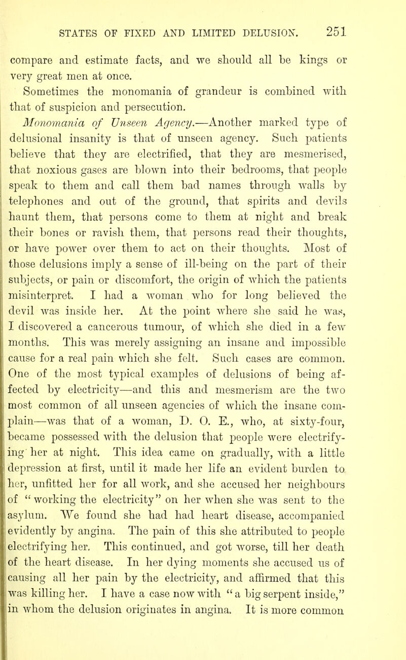 compare and estimate facts, and we should all be kings or very great men at once. Sometimes the monomania of grandeur is combined with that of suspicion and persecution. Monomania of Unseen Agency.—Another marked type of delusional insanity is that of unseen agency. Such patients believe that they are electrified, that they are mesmerised, that noxious gases are blown into their bedrooms, that people speak to them and call them bad names through walls by telephones and out of the ground, that spirits and devils haunt them, that persons come to them at night and break their bones or ravish them, that persons read their thoughts, or have power over them to act on their thoughts. Most of those delusions imply a sense of ill-being on the part of their subjects, or pain or discomfort, the origin of Avhich the patients misinterpret. I had a woman who for long believed the devil was inside her. At the point where she said he was, I discovered a cancerous tumour, of which she died in a few months. This was merely assigning an insane and impossible cause for a real pain which she felt. Such cases are common. One of the most typical examj^les of delusions of being af- fected by electricity—and this and mesmerism are the two most common of all unseen agencies of which the insane com- plain—was that of a woman, D. 0. E., who, at sixty-four, became possessed with the delusion that peoj)le were electrify- ing her at night. This idea came on gradually, with a little depression at first, until it made her life an evident burden to her, unfitted her for all work, and she accused her neighbours of  working the electricity on her when she was sent to the asylum. We found she had had heart disease, accompanied evidently by angina. The pain of this she attributed to people electrifying her. This continued, and got worse, till her death of the heart disease. In her dying moments she accused us of causing all her pain by the electricity, and affirmed that this was killing her. I have a case now with a big serpent inside, in whom the delusion originates in angina. It is more common