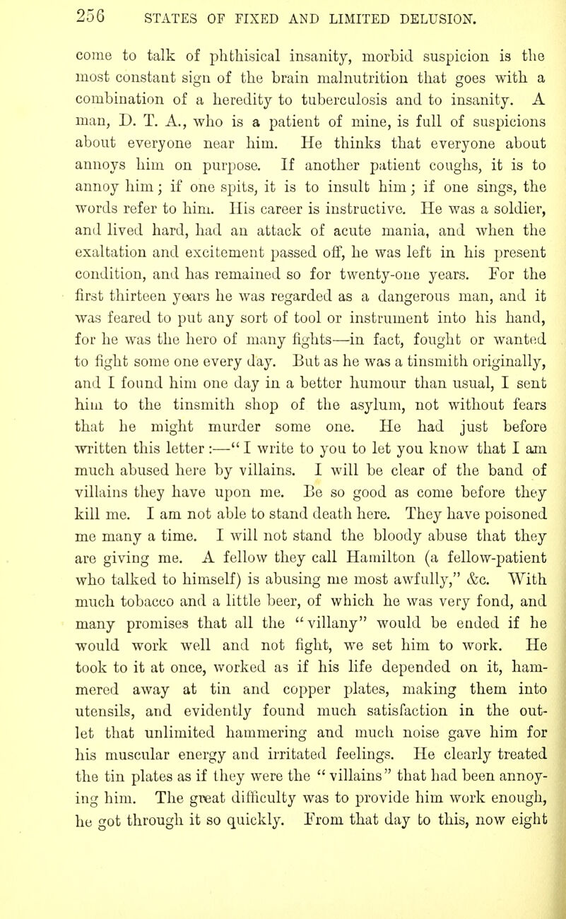 come to talk of phthisical insanity, morbid suspicion is the most constant sign of the brain mahiutrition tliat goes with a combination of a heredity to tuberculosis and to insanity. A man, D. T. A., who is a patient of mine, is full of suspicions about everyone near him. He thinks that everyone about annoys him on purpose. If another patient coughs, it is to annoy him; if one spits, it is to insult him; if one sings, the words refer to him. His career is instructive. He was a soldier, and lived hard, had an attack of acute mania, and when the exaltation and excitement passed off, he was left in his present condition, and has remained so for twenty-one years. For the first thirteen years he was regarded as a dangerous man, and it was feared to put any sort of tool or instrument into his hand, for he was the hero of many fights—in fact, fought or wanted to fight some one every day. But as he was a tinsmith originally, and I found him one day in a better humour than usual, I sent him to the tinsmith shop of the asylum, not without fears that he might murder some one. He had just before written this letter :— I write to you to let you know that I ajn much abused here by villains. I will be clear of the band of villains they have upon me. Be so good as come before they kill me. I am not able to stand death here. They have poisoned me many a time. I will not stand the bloody abuse that they are giving me. A fellow they call Hamilton (a fellow-patient who talked to himself) is abusing me most awfully, &c. With much tobacco and a little beer, of which he was very fond, and many promises that all the villany would be ended if he would work well and not fight, we set him to work. He took to it at once, worked as if his life depended on it, ham- mered away at tin and copper plates, making them into utensils, and evidently found much satisfaction in the out- let that unlimited hammering and much noise gave him for his muscular energy and irritated feelings. He clearly treated the tin plates as if they were the  villains that had been annoy- ing him. The great difficulty was to provide him work enough, he got through it so quickly. From that day to this, now eight