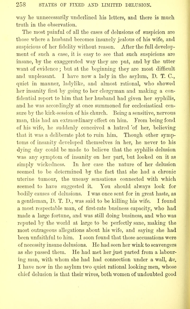 way he unnecessarily underlined his letters, and there is much truth in the observation. The most painful of all the cases of delusions of suspicion are those where a husband becomes insanely jealous of his wife, and suspicious of her fidelity without reason. After the full develop- ment of such a case, it is easy to see that such suspicions are insane, by the exaggerated way they are put, and by the utter want of evidence; but at the beginning they are most difficult and unpleasant. I have now a lady in the asylum, D. T. C, quiet in manner, ladylike, and almost rational, who showed her insanity first by going to her clergyman and making a con- fidential report to him that her husband had given her syphilis, and he was accordingly at once summoned for ecclesiastical cen- sure by the kirk-session of his church. Being a sensitive, nervous man, this had an extraordinary elfect on him. From being fond of his wife, he suddenly conceived a hatred 'of her, believing that it was a deliberate plot to ruin him. Though other symp- toms of insanity developed themselves in her, he never to his dying day could be made to believe that the syphilis delusion was any symptom of insanity on her part, but looked on it as simply wickedness. In her case the nature of her delusion seemed to be determined by the fact that she had a chronic uterine tumour, the uneasy sensations connected with which seemed to have suggested it. You should always look for bodily causes of delusions. I was once sent for in great haste, as a gentleman, D. T. D., was said to be killing his wife. I found a most respectable man, of first-rate business capacity, who had made a large fortune, and was still doing business, and who was reputed by the world at large to be perfectly sane, making the most outrageous allegations about his wife, and saying she had been unfaithful to him. I soon found that those accusations were of necessity insane delusions. He had seen her wink to scavengers as she passed them. He had met her just parted from a labour- ing man, with whom she had had connection under a wall, &c. I have now in the asylum two quiet rational looking men, whose chief delusion is that their wives, both women of undoubted good