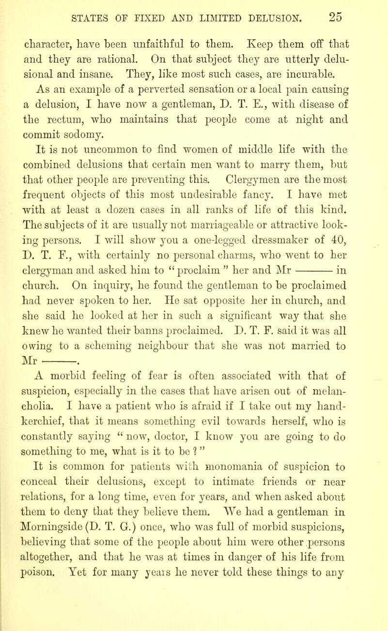 cliaracter, have been unfaithful to them. Keep them off that and they are rational. On that subject they are utterly delu- sional and insane. They, like most such cases, are incurable. As an example of a perverted sensation or a local pain causing a delusion, I have now a gentleman, D. T. E., with disease of the rectum, who maintains that people come at night and commit sodomy. It is not uncommon to find women of middle life with the combined delusions that certain men want to marry them, but that other people are preventing this. Clergymen are the most frequent objects of this most undesirable fancy. I have met with at least a dozen cases in all ranks of life of this kind. The subjects of it are usually not marriageable or attractive look- ing persons. I will show you a one-legged dressmaker of 40, D. T. F., with certainly no personal charms, who went to her clergyman and asked him to  proclaim  her and Mr in church. On inquiry, he found the gentleman to be proclaimed had never spoken to her. He sat opposite her in church, and she said he looked at her in such a significant way that she knew he wanted their banns proclaimed. D. T. F. said it was all owing to a scheming neighbour that she was not married to Mr . A morbid feeling of fear is often associated with that of suspicion, especially in the cases that have arisen out of melan- cholia. I have a patient who is afraid if I take out my hand- kerchief, that it means something evil towards herself, who is constantly saying  now, doctor, I know you are going to do something to me, what is it to be 1 It is common for patients with monomania of suspicion to conceal their delusions, except to intimate friends or near relations, for a long time, even for years, and when asked about them to deny that they believe them. VVe had a gentleman in Morningside (D. T. G.) once, who was full of morbid suspicions, believing that some of the people about him were other persons altogether, and that he was at times in danger of his life from poison. Yet for many yeais he never told these things to aiiy