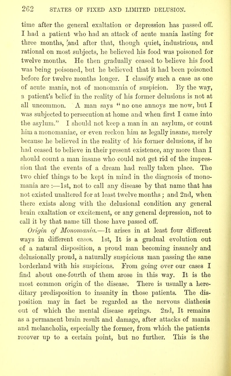 time after the general exaltation or depression lias passed off. I had a patient wlio had an attack of acute mania lasting for three months, 'and after that, though quiet, industrious, and rational on most subjects, he believed his food was poisoned for twelve months. He then gradually ceased to believe his food was being poisoned, but he believed that it had been poisoned before for twelve months longer. I classify such a case as one of acute mania, not of monomania of suspicion. By the way, a patient's belief in the reality of his former delusions is not at all uncommon. A man says  no one annoys me now, but I was subjected to persecution at home and when first I came into the asylum. I should not keep a man in an asylum, or count him a monomaniac, or even reckon him as legally insane, merely because he believed in the reality of his former delusions, if he had ceased to believe in their present existence, any more than I should count a man insane who could not get rid of the impres- sion that the events of a dream had really taken place. The two chief things to be kept in mind in the diagnosis of mono- mania are :—1st, not to call any disease by that name that has not existed unaltered for at least twelve months; and 2nd, when there exists along with the delusional condition any general brain exaltation or excitement, or any general depression, not to call it by that name till those have passed off. Origin of Monomania.—It arises in at least four different ways in different cases. 1st, It is a gradual evolution out of a natural disposition, a proud man becoming insanely and delusionally proud, a naturally suspicious man passing the sane borderland with his suspicions. From going over our cases I find about one-fourth of them arose in this way. It is the most common origin of the disease. There is usually a here- ditary predisposition to insanity in those patients. The dis- position may in fact be regarded as the nervous diathesis out of which the mental disease springs. 2nd, It remains as a permanent brain result and damage, after attacks of mania and melancholia, esi^ecially the former, from which the patients recover up to a certain point, but no further. This is the