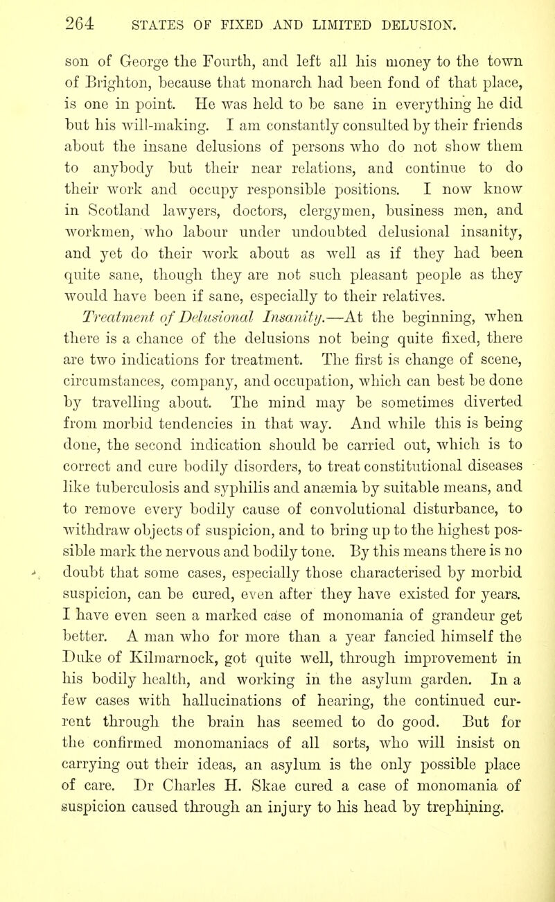 son of George the Fourth, and left all his money to the town of Brighton, because that monarch had been fond of that place, is one in point. He was held to be sane in everything he did but his will-making. I am constantly consulted by their friends about the insane delusions of persons who do not show them to anybody but their near relations, and continue to do their work and occupy responsible positions. I now know in Scotland lawyers, doctors, clergymen, business men, and workmen, who labour under undoubted delusional insanity, and yet do their work about as well as if they had been quite sane, though they are not such pleasant people as they would have been if sane, especially to their relatives. Treatment of Delusional Insanity.—At the beginning, when there is a chance of the delusions not being quite fixed, there are two indications for treatment. The first is change of scene, circumstances, company, and occupation, which can best be done by travelling about. The mind may be sometimes diverted from morbid tendencies in that way. And while this is being done, the second indication should be carried out, which is to correct and cure bodily disorders, to treat constitutional diseases like tuberculosis and syphilis and anaemia by suitable means, and to remove every bodily cause of convolutional disturbance, to withdraw objects of suspicion, and to bring up to the highest pos- sible mark the nervous and bodily tone. By this means there is no doubt that some cases, especially those characterised by morbid suspicion, can be cured, even after they have existed for years. I have even seen a marked case of monomania of grandeur get better. A man who for more than a year fancied himself the Duke of Kilmarnock, got quite well, through improvement in his bodily health, and working in the asylum garden. In a few cases with hallucinations of hearing, the continued cur- rent through the brain has seemed to do good. But for the confirmed monomaniacs of all sorts, who will insist on carrying out their ideas, an asylum is the only possible place of care. Dr Charles H. Skae cured a case of monomania of suspicion caused through an injury to his head by trephining.