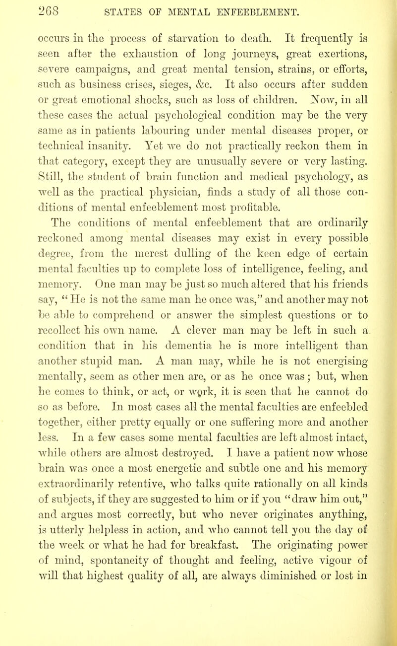 occurs in the process of starvation to death.. It frequently is seen after the exhaustion of long journeys, great exertions, severe campaigns, and great mental tension, strains, or efforts, such as basiness crises, sieges, &c. It also occurs after sudden or great emotional shocks, such as loss of children. Now, in all these cases the actual psychological condition may be the very same as in patients labouring under mental diseases proper, or technical insanity. Yet we do not practically reckon them in that category, except they are unusually severe or very lasting. Still, the student of brain function and medical psychology, as well as the practical physician, finds a study of all those con- ditions of mental enfeeblement most profitable. The conditions of mental enfeeblement that are ordinarily reckoned among mental diseases may exist in every possible degree, from the merest dulling of the keen edge of certain mental faculties up to complete loss of intelligence, feeling, and memory. One man may be just so much altered that his friends say,  He is not the same man he once was, and another may not be able to comprehend or answer the simplest questions or to recollect his own name. A clever man may be left in such a condition that in his dementia he is more intelligent than another stupid man. A man may, while he is not energising mentally, seem as other men are, or as he once was; but, when he comes to think, or act, or wprk, it is seen that he cannot do so as before. In most cases all the mental faculties are enfeebled together, either pretty equally or one suffering more and another less. In a few cases some mental faculties are left almost intact, while others are almost destroyed. I have a patient now whose brain was once a most energetic and subtle one and his memory extraordinarily retentive, who talks quite rationally on all kinds of subjects, if they are suggested to him or if you draw him out, and argues most correctly, but who never originates anything, is utterly helpless in action, and who cannot tell you the day of the week or what he had for breakfast. The originating power of mind, spontaneity of thought and feeling, active vigour of will that highest quality of all, are always diminished or lost in