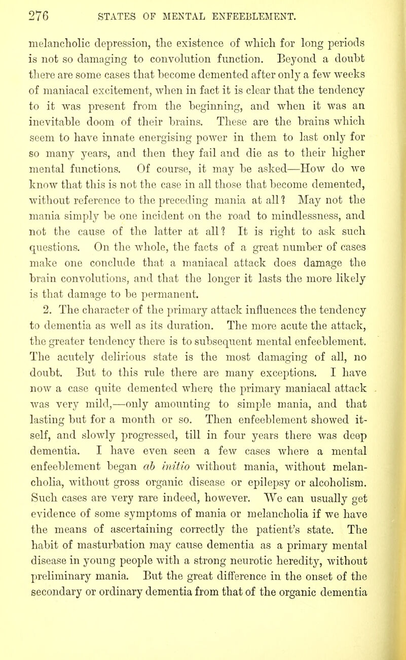melancholic depression, the existence of which for long periods is not so damaging to convolution function. Beyond a doubt there are some cases that become demented after only a few weeks of maniacal excitement, when in fact it is clear that the tendency to it was present from the beginning, and when it was an inevitable doom of their brains. These are the brains which seem to have innate energising power in them to last only for so many years, and then they fail and die as to their higher mental functions. Of course, it may be asked—How do we know that this is not the case in all those that become demented, without reference to the preceding mania at all? May not the mania simply be one incident on the road to mindlessness, and not the cause of the latter at alU It is right to ask such questions. On the whole, the facts of a great number of cases make one conclude that a maniacal attack does damage the brain convolutions, and that the longer it lasts the more likely is that damage to be permanent. 2. The character of the primary attack influences the tendency to dementia as well as its duration. The more acute the attack, the greater tendency there is to subsequent mental enfeeblement. The acutely delirious state is the most damaging of all, no doubt. But to this rule there are many exceptions. I have now a case quite demented wherQ the primary maniacal attack was very mild,—only amounting to simple mania, and that lasting but for a month or so. Then enfeeblement showed it- self, and slowly progressed, till in four years there was deep dementia. I have even seen a few cases where a mental enfeeblement began ah initio without mania, without melan- cholia, without gross organic disease or epilepsy or alcoholism. Such cases are very rare indeed, however. We can usually get evidence of some symptoms of mania or melancholia if we have the means of ascertaining correctly the patient's state. The habit of masturbation may cause dementia as a primary mental disease in young people with a strong neurotic heredity, without preliminary mania. But the great difference in the onset of the secondary or ordinary dementia from that of the organic dementia