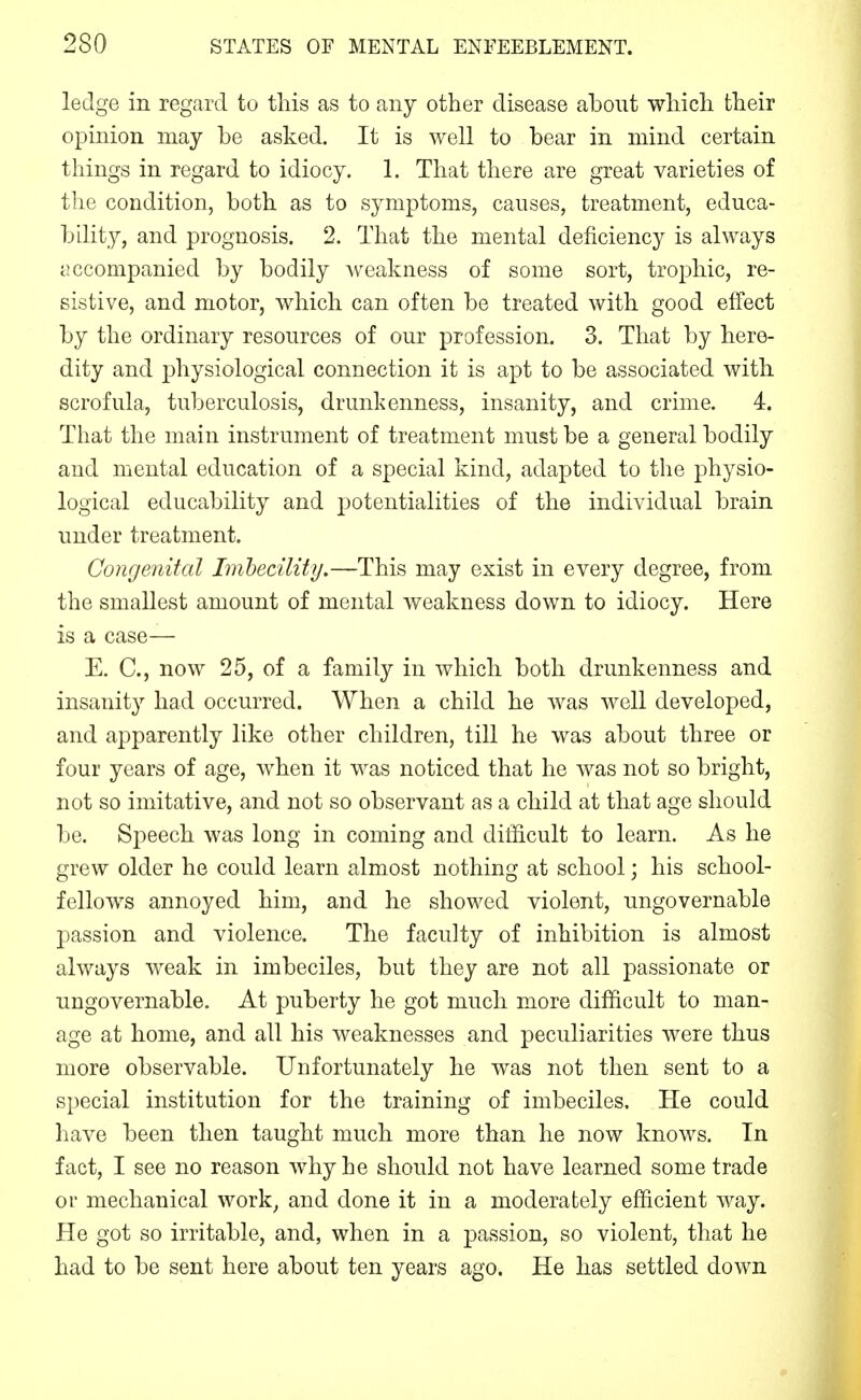 ledge in regard to this as to any other disease about which their opinion may be asked. It is well to bear in mind certain things in regard to idiocy. 1. That there are great varieties of the condition, both as to symptoms, causes, treatment, educa- bility, and prognosis. 2. That the mental deficiency is always accompanied by bodily weakness of some sort, trophic, re- sistive, and motor, which can often be treated with good effect by the ordinary resources of our profession. 3. That by here- dity and physiological connection it is apt to be associated with scrofula, tuberculosis, drunkenness, insanity, and crime. 4. That the main instrument of treatment must be a general bodily and mental education of a special kind, adapted to the physio- logical educability and potentialities of the individual brain under treatment. Congenital Imhecility,—This may exist in every degree, from the smallest amount of mental weakness down to idiocy. Here is a case— E. C, now 25, of a family in which both drunkenness and insanity had occurred. When a child he was well developed, and apparently like other children, till he was about three or four years of age, when it was noticed that he was not so bright, not so imitative, and not so observant as a child at that age should be. Sj^eech was long in coming and difficult to learn. As he grew older he could learn almost nothing at school; his school- fellows annoyed him, and he showed violent, ungovernable passion and violence. The faculty of inhibition is almost always weak in imbeciles, but they are not all passionate or ungovernable. At puberty he got much more difficult to man- age at home, and all his weaknesses and peculiarities were thus more observable. Unfortunately he was not then sent to a special institution for the training of imbeciles. He could have been then taught much more than he now knows. In fact, I see no reason why he should not have learned some trade or mechanical work^ and done it in a moderately efficient way. He got so irritable, and, when in a passion, so violent, that he had to be sent here about ten years ago. He has settled down