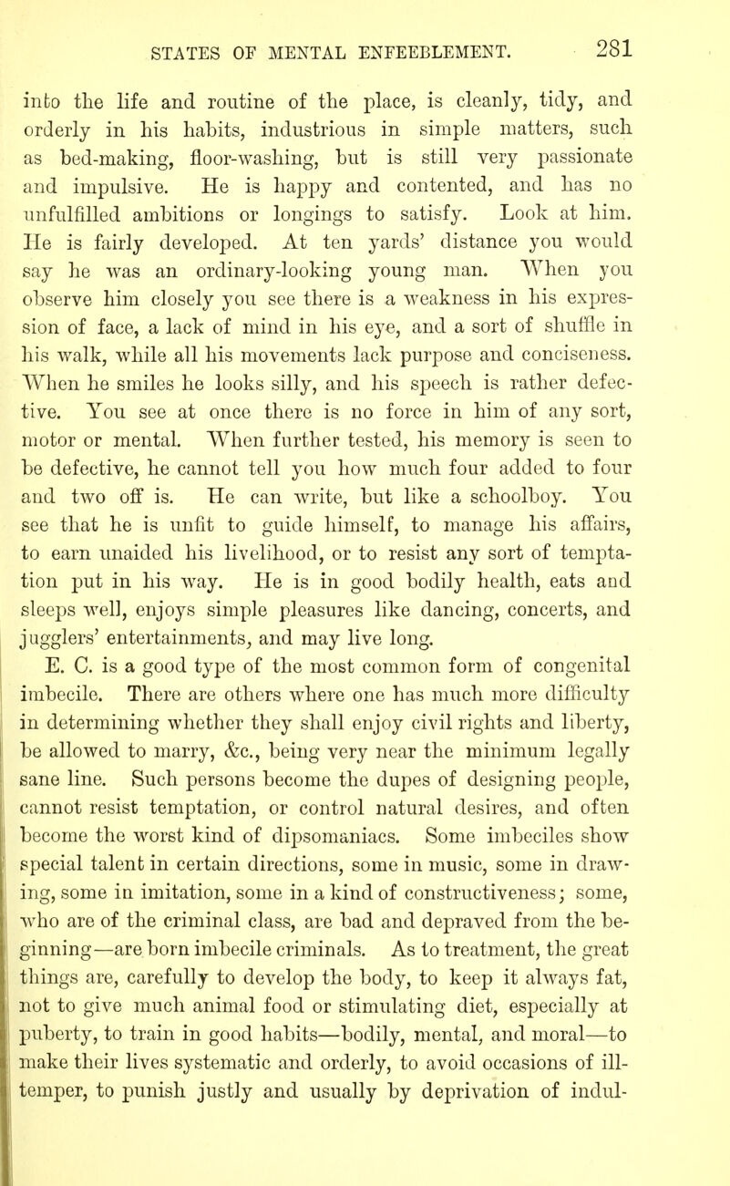 into the life and routine of the place, is cleanly, tidy, and orderly in his habits, industrious in simple matters, such as bed-making, floor-washing, but is still very passionate and impulsive. He is happy and contented, and has no unfulfilled ambitions or longings to satisfy. Look at him. He is fairly developed. At ten yards' distance you would say he was an ordinary-looking young man. When you observe him closely you see there is a weakness in his expres- sion of face, a lack of mind in his eye, and a sort of shuffle in his walk, while all his movements lack purpose and conciseness. When he smiles he looks silly, and his speech is rather defec- tive. You see at once there is no force in him of any sort, motor or mental. When further tested, his memory is seen to be defective, he cannot tell you how much four added to four and two off is. He can write, but like a schoolboy. You see that he is unfit to guide himself, to manage his affairs, to earn unaided his livelihood, or to resist any sort of tempta- tion put in his way. He is in good bodily health, eats and sleeps well, enjoys simple pleasures like dancing, concerts, and jugglers' entertainments^ and may live long. E. C. is a good type of the most common form of congenital imbecile. There are others where one has much more difficulty in determining whether they shall enjoy civil rights and liberty, be allowed to marry, &c., being very near the minimum legally sane line. Such persons become the dupes of designing people, cannot resist temptation, or control natural desires, and often become the worst kind of dipsomaniacs. Some imbeciles show special talent in certain directions, some in music, some in draw- ing, some in imitation, some in a kind of constructiveness; some, who are of the criminal class, are bad and depraved from the be- ginning—are born imbecile criminals. As to treatment, the great things are, carefully to develop the body, to keep it always fat, not to give much animal food or stimulating diet, especially at puberty, to train in good habits—bodily, mental, and moral—to make their lives systematic and orderly, to avoid occasions of ill- temper, to punish justly and usually by deprivation of indul-