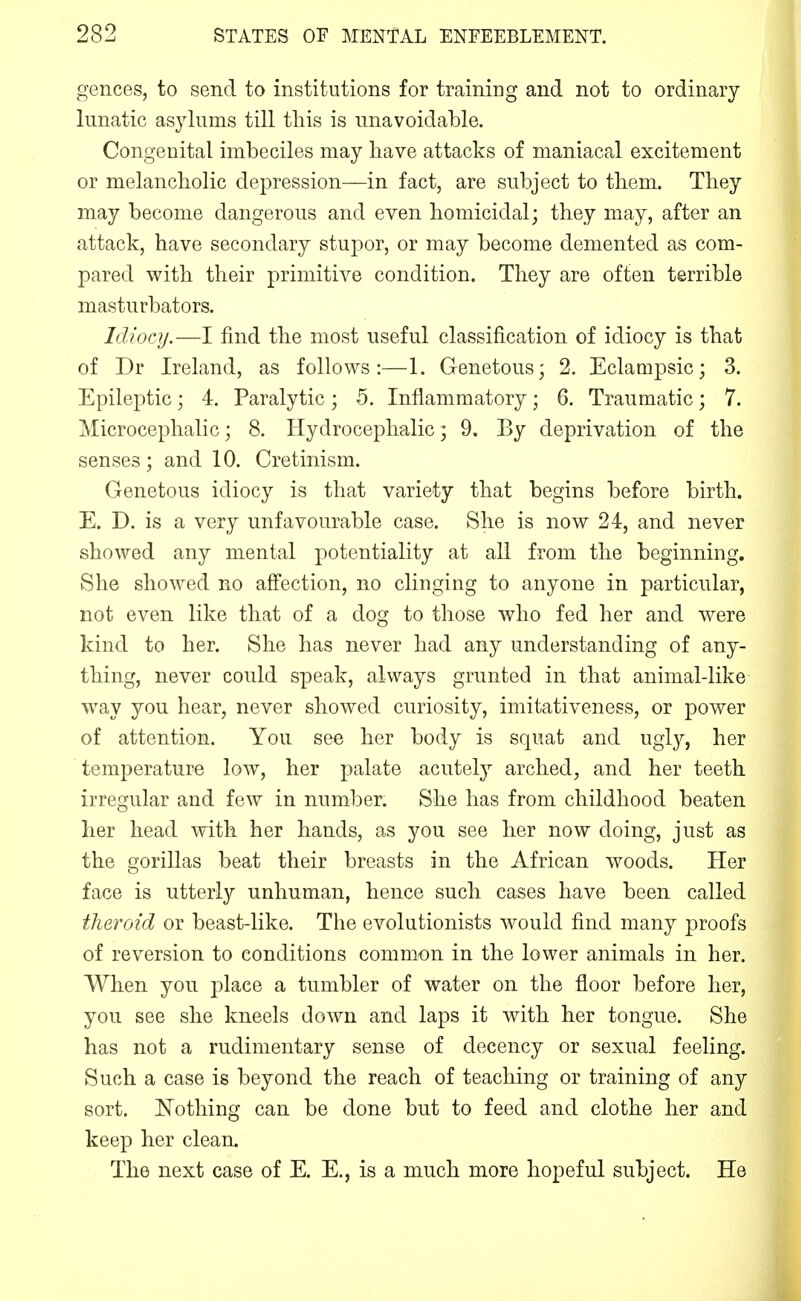 gences, to send to institutions for training and not to ordinary lunatic asylums till tliis is unavoidable. Congenital imbeciles may have attacks of maniacal excitement or melancholic depression—in fact, are subject to them. They may become dangerous and even homicidal; they may, after an attack, have secondary stupor, or may become demented as com- pared with their primitive condition. They are often terrible masturbators. Idiocy.—I find the most useful classification of idiocy is that of Dr Ireland, as follows:—1. Genetous; 2. Eclampsic; 3. Epileptic; 4. Paralytic; 5. Inflammatory; 6. Traumatic; 7. Microcephalic; 8. Hydrocephalic; 9. By deprivation of the senses; and 10. Cretinism. Genetous idiocy is that variety that begins before birth. E. D. is a very unfavourable case. She is now 24, and never showed any mental potentiality at all from the beginning. She showed no affection, no clinging to anyone in particular, not even like that of a dog to those who fed her and were kind to her. She has never had any understanding of any- thing, never could speak, always grunted in that animal-like way you hear, never showed curiosity, imitativeness, or power of attention. You see her body is squat and ugly, her temperature low, her palate acutely arched, and her teeth irregular and few in number. She has from childhood beaten her head with her hands, as you see her now doing, just as the gorillas beat their breasts in the African woods. Her face is utterly unhuman, hence such eases have been called tlieroid or beast-like. The evolutionists would find many proofs of reversion to conditions common in the lower animals in her. When you j^lace a tumbler of water on the floor before her, you see she kneels down and laps it with her tongue. She has not a rudimentary sense of decency or sexual feeling. Such a case is beyond the reach of teaching or training of any sort. Nothing can be done but to feed and clothe her and keep her clean. The next case of E. E., is a much more hopeful subject. He