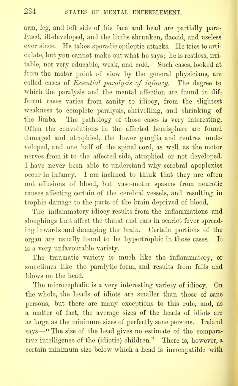 arm, leg, and left side of Ms face and head are partially para- lysed, ill-developed, and tlie limbs shrunken, flaccid, and useless ever since. He takes sporadic epileptic attacks. He tries to arti- culate, but you cannot make out what he says; he is restless, irri- table, not very educable, weak, and cold. Such cases, looked at from the motor point of view by the general physicians, are called cases of Essential paralysis of infancy. The degree to which the paralysis and the mental affection are found in dif- ferent cases varies from sanity to idiocy, from the slightest weakness to complete paralysis, shrivelling, and shrinking of the limbs. The pathology of those cases is very interesting, Often the convolutions in the affected hemisphere are found damaged and atrophied, the lower ganglia and centres unde- veloped, and one half of the spinal cord, as well as the motor nerves from it to the affected side, atrophied or not developed. I have never been able to understand why cerebral apoplexies occur in infancy. I am inclined to think that they are often not effusions of blood, but vaso-motor spasms from neurotic causes affecting certain of the cerebral vessels, and resulting in trophic damage to the parts of the brain deprived of blood. The inflammatory idiocy results from the inflammations and sloughings that affect the throat and ears in scarlet fever spread- ing inwards and damaging the brain. Certain portions of the organ are usually found to be liy])ertrophic in those cases. It is a very unfavourable variety. The traumatic variety is much like the inflammatory, or sometimes like the paralytic form, and results from falls and blows on the head. The microcephalic is a very interesting variety of idiocy. On the whole, the heads of idiots are smaller than those of sane persons, but there are many exceptions to this rule, and, as a matter of fact, the average sizes of the heads of idiots are as large as the minimum sizes of perfectly sane persons. Ireland says— The size of the head gives no estimate of the compara- tive intelligence of the (idiotic) children. There is, however, a certain minimum size below which a head is incompatible with
