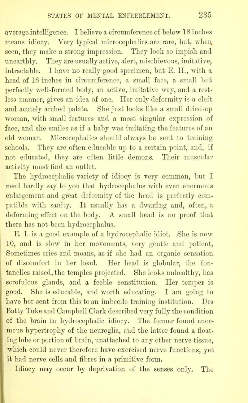 average intelligence. I believe a circnniference of below 18 inclies means idiocy. Very typical microcephalics are rare, but, wher^ seen, they make a strong impression. They look so impish and unearthly. They are usually active, alert, mischievous, imitative, intractable. I have no really good specimen, but E. H., with a head of 18 inches in circumference, a small face, a small but perfectly well-formed body, an active, imitative way, and a rest- less manner, gives an idea of one. Her only deformity is a cleft and acutely arched palate. She just looks like a small dried-up woman, with small features and a most singular expression of face, and she smiles as if a baby was imitating the features of an old woman. Microcephalics should always be sent to training schools. They are often educable up to a certain point, and, if not educated, they are often little demons. Their muscular activity must find an outlet. The hydrocephalic variety of idiocy is very common, but I need hardly say to you that hydrocephalus with even enormous enlargement and great deformity of the head is perfectly com- patible with sanity. It usually has a dwarfing and, often, a deforming effect on the body. A small head is no proof that there has not been hydrocephalus. E. I. is a good example of a hydrocephalic idiot. She is now 10, and is slow in her movements, very geutle and patient, Sometimes cries and moans, as if she had an organic sensation of discomfort in her head. Her head is globular, the fon- tanelles raised, the temples projected. She looks unhealthy, has scrofulous glands, and a feeble constitution. Her temper is good. She is educable, and worth educating. I am going to have her sent from this to an imbecile training institution. Drs Batty Tuke and Campbell Clark described very fully the condition of the brain in hydrocephalic idiocy. The former found enor- mous hypertrophy of the neuroglia, and the latter found a float- ing lobe or portion of brain, unattached to any other nerve tissue, which could never therefore have exercised nerve functions, yet it had nerve cells and fibres in a primitive form. Idiocy may occur by deprivation of the senses only. The