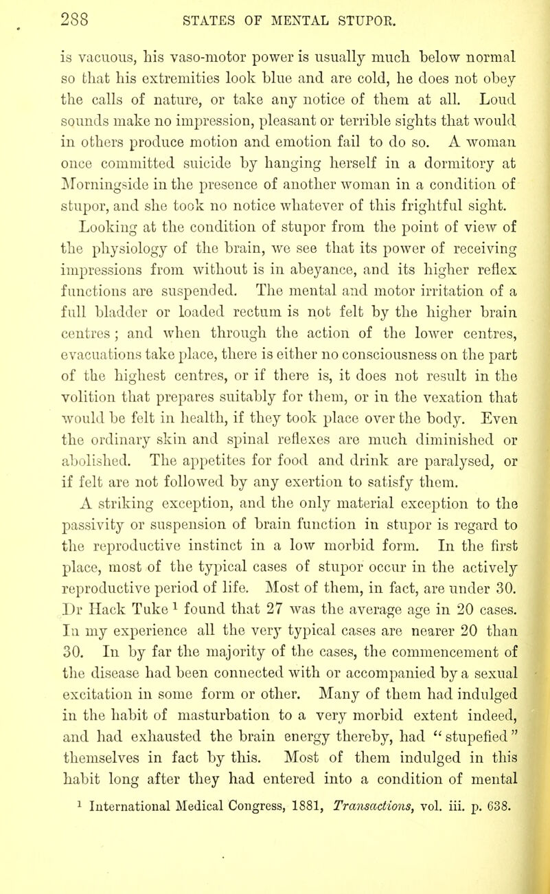 is vacuous, his vaso-motor power is usually much, below normal so that his extremities look blue and are cold, he does not obey the calls of nature, or take any notice of them at all. Loud sounds make no impression, pleasant or terrible sights that would in others produce motion and emotion fail to do so. A woman once committed suicide by hanging herself in a dormitory at Morningside in the presence of another woman in a condition of stupor, and she took no notice whatever of this frightful sight. Looking at the condition of stupor from the point of view of the physiology of the brain, we see that its power of receiving impressions from without is in abeyance, and its higher reflex functions are suspended. The mental and motor irritation of a full bladder or loaded rectum is not felt by the higher brain centres ; and when through the action of the lower centres, evacuations take place, there is either no consciousness on the part of the highest centres, or if there is, it does not result in the volition that prepares suitably for them, or in the vexation that would be felt in health, if they took place over the body. Even the ordinary skin and spinal reflexes are much diminished or abolished. The appetites for food and drink are paralysed, or if felt are not followed by any exertion to satisfy them. A striking exception, and the only material exception to the passivity or suspension of brain function in stupor is regard to the reproductive instinct in a low morbid form. In the first place, most of the typical cases of stupor occur in the actively reproductive period of life. Most of them, in fact, are under 30. Dr Hack Tuke ^ found that 27 was the average age in 20 cases, lu my experience all the very typical cases are nearer 20 than 30. In by far the majority of the cases, the commencement of the disease had been connected with or accompanied by a sexual excitation in some form or other. Many of them had indulged in the habit of masturbation to a very morbid extent indeed, and had exhausted the brain energy thereby, had stupefied  themselves in fact by this. Most of them indulged in this habit long after they had entered into a condition of mental 1 International Medical Congress, 1881, Transactions, vol. iii. p. 638.