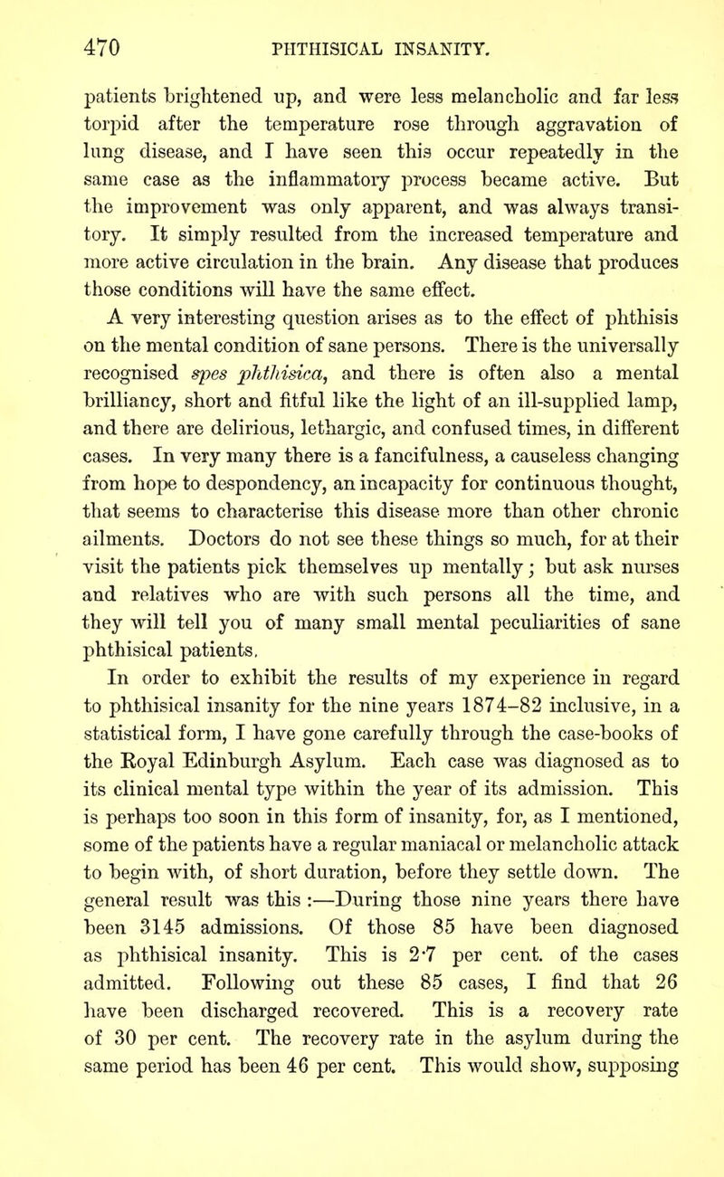 patients brightened np, and were less melancholic and far less torpid after the temperature rose through aggravation of lung disease, and T have seen this occur repeatedly in the same case as the inflammatory process became active. But the improvement was only apparent, and was always transi- tory. It simply resulted from the increased temperature and more active circulation in the brain. Any disease that produces those conditions will have the same effect. A very interesting question arises as to the effect of phthisis on the mental condition of sane persons. There is the universally recognised spes plitliisica, and there is often also a mental brilliancy, short and fitful like the light of an ill-supplied lamp, and there are delirious, lethargic, and confused times, in different cases. In very many there is a fancifulness, a causeless changing from hope to despondency, an incapacity for continuous thought, that seems to characterise this disease more than other chronic ailments. Doctors do not see these things so much, for at their visit the patients pick themselves up mentally; but ask nurses and relatives who are with such persons all the time, and they will tell you of many small mental peculiarities of sane phthisical patients. In order to exhibit the results of my experience in regard to phthisical insanity for the nine years 1874-82 inclusive, in a statistical form, I have gone carefully through the case-books of the Royal Edinburgh Asylum. Each case was diagnosed as to its clinical mental type within the year of its admission. This is perhaps too soon in this form of insanity, for, as I mentioned, some of the patients have a regular maniacal or melancholic attack to begin with, of short duration, before they settle down. The general result was this :—During those nine years there have been 3145 admissions. Of those 85 have been diagnosed as phthisical insanity. This is 2*7 per cent, of the cases admitted. Following out these 85 cases, I find that 26 have been discharged recovered. This is a recovery rate of 30 per cent. The recovery rate in the asylum during the same period has been 46 per cent. This would show, supposing