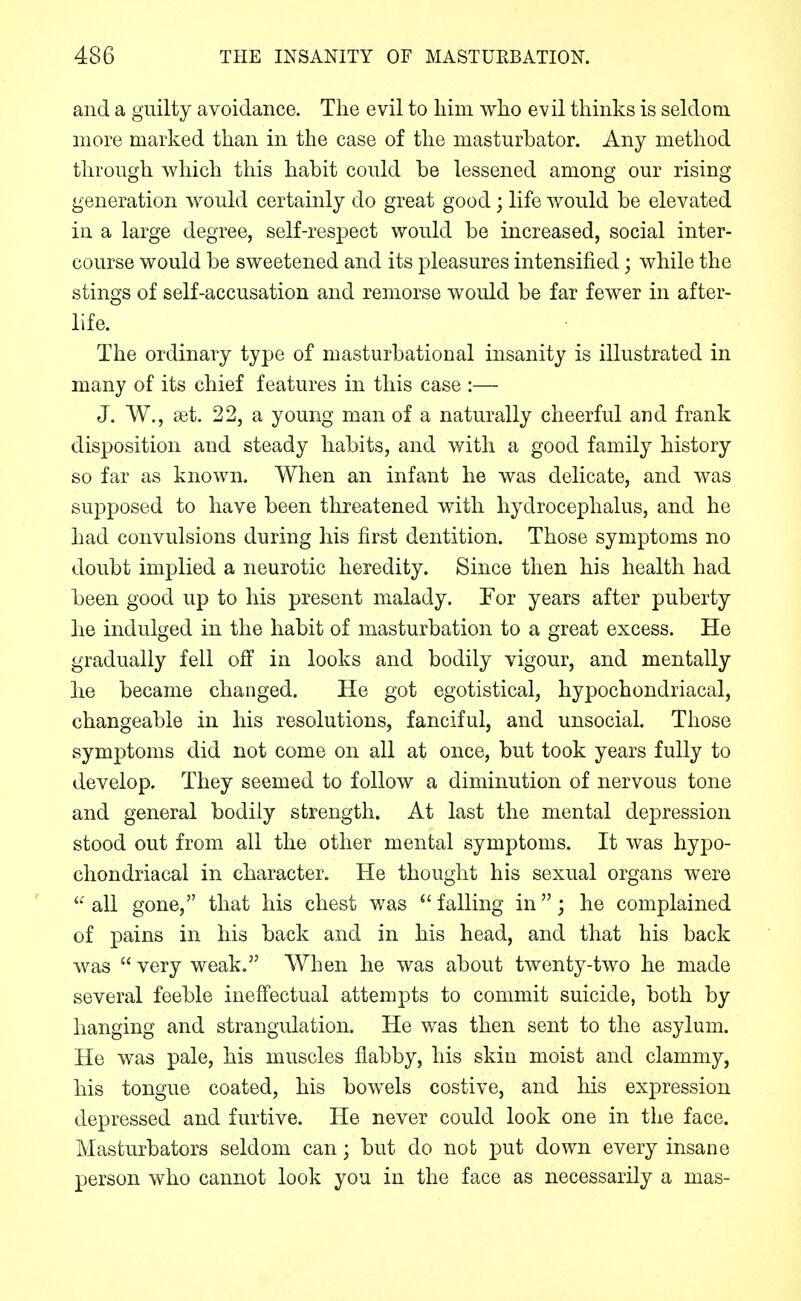 and a guilty avoidance. The evil to him who evil thinks is seldom more marked than in the case of the masturbator. Any method through which this habit could be lessened among our rising generation would certainly do great good; life would be elevated in a large degree, self-respect would be increased, social inter- course would be sweetened and its pleasures intensified; while the stings of self-accusation and remorse would be far fewer in after- life. The ordinary type of masturbational insanity is illustrated in many of its chief features in this case :— J. W., ast. 22, a young man of a naturally cheerful and frank disposition and steady habits, and v<^ith a good family history so far as known. When an infant he was delicate, and was supposed to have been threatened with hydrocephalus, and he had convulsions during his first dentition. Those symptoms no doubt implied a neurotic heredity. Since then his health had been good up to his present malady. Tor years after puberty he indulged in the habit of masturbation to a great excess. He gradually fell off in looks and bodily vigour, and mentally he became changed. He got egotistical, hypochondriacal, changeable in his resolutions, fanciful, and unsocial. Those symptoms did not come on all at once, but took years fully to develop. They seemed to follow a diminution of nervous tone and general bodily strength. At last the mental depression stood out from all the other mental symptoms. It was hypo- chondriacal in character. He thought his sexual organs were all gone, that his chest was  falling in; he complained of pains in his back and in his head, and that his back was  very weak. When he was about twenty-two he made several feeble inefiectual attempts to commit suicide, both by hanging and strangulation. He was then sent to the asylum. He was pale, his muscles flabby, his skin moist and clammy, his tongue coated, his bowels costive, and his expression depressed and furtive. He never could look one in the face. Masturbators seldom can; but do not put down every insane person who cannot look you in the face as necessarily a mas-