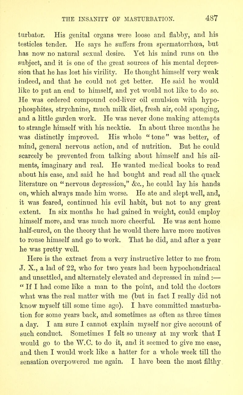 turbator. His genital organs were loose and flabby, and his testicles tender. He says he suffers from spermatorrhoea, but has now no natural sexual desire. Yet his mind runs on the subject, and it is one of the great sources of his mental depres- sion that he has lost his virility. He thought himself very weak indeed, and that he could not get better. He said he would like to put an end to himself, and yet would not like to do so. He was ordered compound cod-liver oil emulsion with hypo- phosphites, strychnine, much milk diet, fresh air, cold sponging, and a little garden work. He was never done making attempts to strangle himself with his necktie. In about three months he was distinctly improved. His whole  tone was better, of mind, general nervous action, and of nutrition. But he could scarcely be prevented from talking about himself and his ail- ments, imaginary and real. He wanted medical books to read about his case, and said he had bought and read all the quack literature on nervous depression, &c., he could lay his hands on, which always made him worse. He ate and slept well, and, it was feared, continued his evil habit, but not to any great extent. In six months he had gained in weight, could employ himself more, and was much more cheerful. He was sent home half-cured, on the theory that he would there have more motives to rouse himself and go to work. That he did, and after a year he was pretty well. Here is the extract from a very instructive letter to me from J. X., a lad of 22, who for two years had been hypochondriacal and unsettled, and alternately elevated and depressed in mind :—  If I had come like a man to the point, and told the doctors what was the real matter with me (but in fact I really did not know myself till some time ago). I have committed masturba- tion for some years back, and sometimes as often as three times a day. I am sure I cannot explain myself nor give account of such conduct. Sometimes I felt so uneasy at my work that I would go to the W.C. to do it, and it seemed to give me ease, and then I would work like a hatter for a whole week till the sensation overpowered me again. I have been the most filthy
