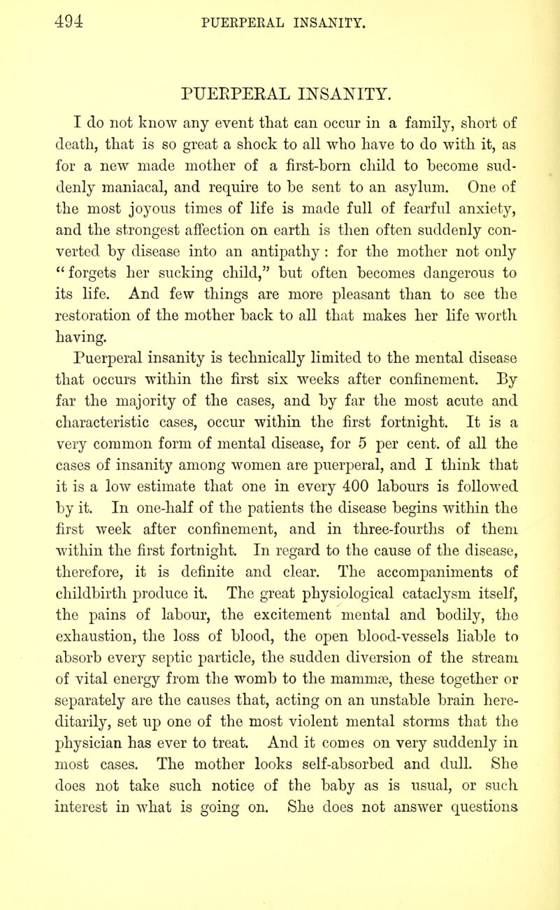 PUEEPEEAL INSANITY. I do not know any event that can occur in a family, short of death, that is so great a shock to all who have to do with it, as for a new made mother of a first-born child to become sud- denly maniacal, and require to be sent to an asylum. One of the most joyous times of life is made full of fearful anxiety, and the strongest affection on earth is then often suddenly con- verted by disease into an antipathy: for the mother not only  forgets her sucking child, but often becomes dangerous to its life. And few things are more pleasant than to see the restoration of the mother back to all that makes her life worth having. Puerperal insanity is technically limited to the mental disease that occurs within the first six weeks after confinement. By far the majority of the cases, and by far the most acute and characteristic cases, occur within the first fortnight. It is a very common form of mental disease, for 5 per cent, of all the cases of insanity among women are puerperal, and I think that it is a low estimate that one in every 400 labours is followed by it. In one-half of the patients the disease begins within the first week after confinement, and in three-fourths of them within the first fortnight. In regard to the cause of the disease, therefore, it is definite and clear. The accompaniments of childbirth produce it. The great physiological cataclysm itself, the pains of labour, the excitement mental and bodily, the exhaustion, the loss of blood, the open blood-vessels liable to absorb every septic particle, the sudden diversion of the stream of vital energy from the womb to the mammae, these together or separately are the causes that, acting on an unstable brain here- ditarily, set up one of the most violent mental storms that the physician has ever to treat. And it comes on very suddenly in most cases. The mother looks self-absorbed and dull. She does not take such notice of the baby as is usual, or such interest in what is going on. She does not answer questions