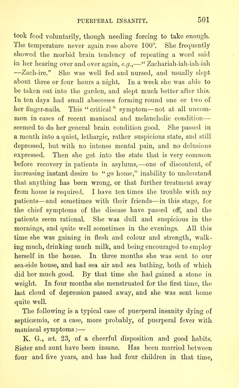 took food voluntarily, though needing forcing to take enough. The temperature never again rose above 100°. She frequently- showed the morbid brain tendency of repeating a word said in her hearing over and over again, e.^.,— Zachariah-iah-iah-iah —Zach-ire. She was well fed and nursed, and usually slept about three or four hours a night. In a week she was able to be taken out into the garden, and slept much better after this. In ten days had small abscesses forming round one or two of her finger-nails. This  critical symptom—not at all uncom- mon in cases of recent maniacal and melancholic condition— seemed to do her general brain condition good. She passed in a month into a quiet, lethargic, rather suspicious state, and still depressed, but with no intense mental pain, and no delusions expressed. Then she got into the state that is very common before recovery in patients in asylums,—one of discontent, of increasing instant desire to  go home, inability to understand that anything has been wrong, or that further treatment away from home is required. I have ten times the trouble with my patients—and sometimes with their friends—in this stage, for the chief symptoms of the disease have passed off, and the patients seem rational. She was dull and suspicious in the mornings, and quite well sometimes in the evenings. All this time she was gaining in flesh and colour and strength, walk- ing much, drinking much milk, and being encouraged to employ herself in the house. In three months she was sent to our sea-side house, and had sea air and sea bathing, both of which did her much good. By that time she had gained a stone in weight. In four months she menstruated for the first time, the last cloud of depression passed away, and she was sent home quite well. The following is a typical case of puerperal insanity dying of septicaemia, or a case, more probably, of puerperal fever with maniacal symptoms:— K. G., set. 23, of a cheerful disposition and good habits. Sister and aunt have been insane. Has been married between four and five years, and has had four children in that time,