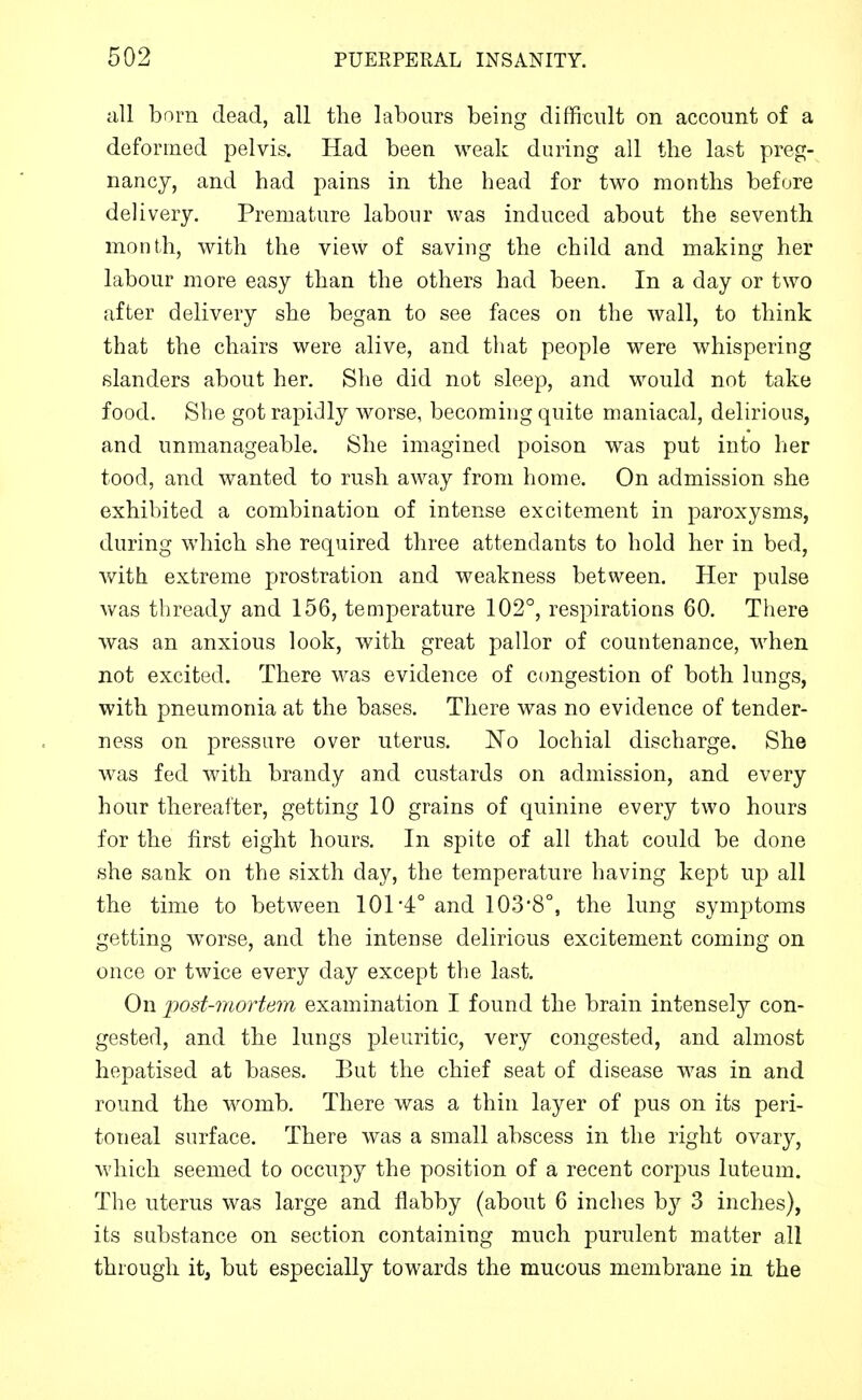 all born dead, all the labours being difficult on account of a deformed pelvis. Had been weak during all the last preg- nancy, and had pains in the head for two months before delivery. Premature labour was induced about the seventh month, with the view of saving the child and making her labour more easy than the others had been. In a day or two after delivery she began to see faces on the wall, to think that the chairs were alive, and that people were whispering slanders about her. She did not sleep, and would not take food. She got rapidly worse, becoming quite maniacal, delirious, and unmanageable. She imagined poison was put into her tood, and wanted to rush away from home. On admission she exhibited a combination of intense excitement in paroxysms, during which she required three attendants to hold her in bed, with extreme prostration and weakness between. Her pulse was thready and 156, temperature 102°, respirations 60. There was an anxious look, with great pallor of countenance, when not excited. There was evidence of congestion of both lungs, with pneumonia at the bases. There was no evidence of tender- ness on pressure over uterus. JSTo lochial discharge. She was fed with brandy and custards on admission, and every hour thereafter, getting 10 grains of quinine every two hours for the first eight hours. In spite of all that could be done she sank on the sixth day, the temperature having kept up all the time to between 101*4° and 103*8°, the lung symptoms getting worse, and the intense delirious excitement coming on once or twice every day except the last. On post-mortem examination I found the brain intensely con- gested, and the lungs pleuritic, very congested, and almost hepatised at bases. But the chief seat of disease was in and round the womb. There was a thin layer of pus on its peri- toneal surface. There was a small abscess in the right ovary, which seemed to occupy the position of a recent corpus luteum. The uterus was large and flabby (about 6 inches by 3 inches), its substance on section containing much purulent matter all through it, but especially towards the mucous membrane in the