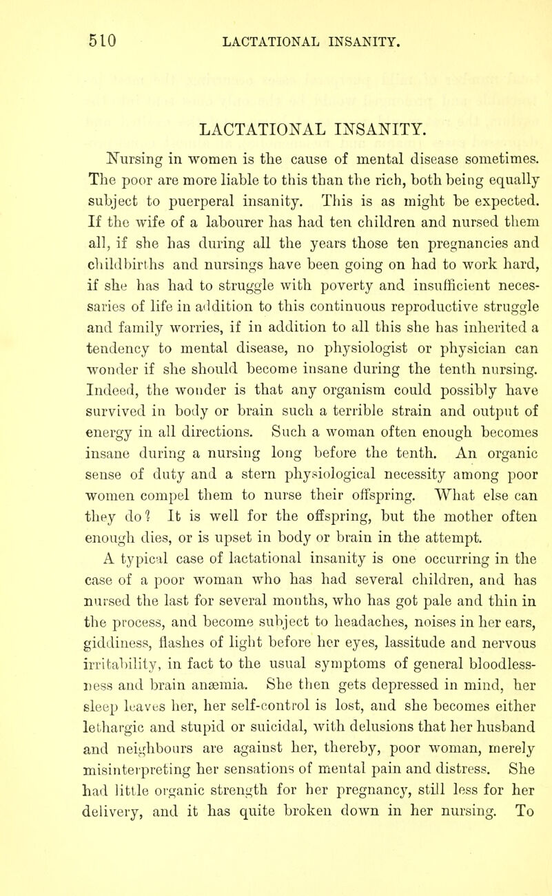 LACTATIOI^AL I^TSANITY. Nursing in women is the cause of mental disease sometimes. The poor are more liable to this than the rich, both being equally subject to puerperal insanity. This is as might be expected. If the wife of a labourer has had ten children and nursed them all, if she has during all the years those ten pregnancies and c1 did births and nursings have been going on had to work hard, if she has had to struggle with poverty and insufficient neces- saries of life in addition to this continuous reproductive struggle and family worries, if in addition to all this she has inherited a tendency to mental disease, no physiologist or physician can wonder if she should become insane during the tenth nursing. Indeed, the wonder is that any organism could possibly have survived in body or brain such a terrible strain and output of energy in all directions. Such a woman often enough becomes insane during a nursing long before the tenth. An organic sense of duty and a stern physiological necessity among poor women compel them to nurse their offspring. What else can they do^ It is well for the offspring, but the mother often enough dies, or is upset in body or brain in the attempt. A typical case of lactational insanity is one occurring in the case of a poor woman who has had several children, and has nursed the last for several months, who has got pale and thin in the process, and become subject to headaches, noises in her ears, giddiness, flashes of light before her eyes, lassitude and nervous irrital)ility, in fact to the usual symptoms of general bloodless- iiess and brain anaemia. She tlien gets depressed in mind, her sleep leaves her, her self-control is lost, and she becomes either lethargic and stupid or suicidal, with delusions that her husband and neighbours are against her, thereby, poor woman, merely misintei preting her sensations of mental pain and distress. She had little organic strength for her pregnancy, still less for her delivery, and it has quite broken down in her nursing. To