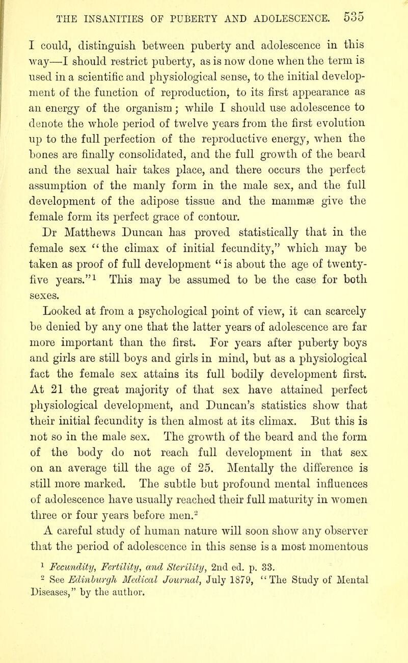 I could, distinguisli between puberty and adolescence in this way—I should restrict puberty, as is now done when the term is used in a scientific and physiological sense, to the initial develop- ment of the function of reproduction, to its first appearance as an energy of the organism; while I should use adolescence to denote the whole period of twelve years from the first evolution up to the full perfection of the rej^roductive energy, when the bones are finally consolidated, and the full growth of the beard and the sexual hair takes place, and there occurs the perfect assumption of the manly form in the male sex, and the full development of the adipose tissue and the mammse give the female form its perfect grace of contour. Dr Matthews Duncan has proved statistically that in the female sex ^'the climax of initial fecundity, which may be taken as proof of full development  is about the age of twenty- five years. This may be assumed to be the case for both sexes. Looked at from a psychological point of view, it can scarcely be denied by any one that the latter years of adolescence are far more important than the first. For years after puberty boys and girls are still boys and girls in mind, but as a j)hysiological fact the female sex attains its full bodily development first. At 21 the great majority of that sex have attained perfect physiological develoj^ment, and Duncan's statistics show that their initial fecundity is then almost at its climax. But this is not so in the male sex. The growth of the beard and the form of the body do not reach full development in that sex on an average till the age of 25. Mentally the difference is still more marked. The subtle but profound mental influences of adolescence have usually reached their full maturity in women three or four years before men.'-^ A careful study of human nature will soon show any observer that the period of adolescence in this sense is a most momentous ^ Fecundity, Fertility, and Sterility, 2nd ed. p. 33. 2 See Edinburgh Medical Journal, July 1879, The Study of Mental Diseases, by the author.