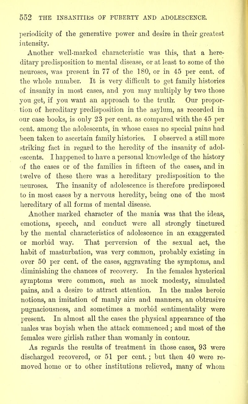 periodicity of the generative power and desire in their greatest i iitensity. Another well-marked characteristic was this, that a here- ditary predisposition to mental disease, or at least to some of the neuroses, was present in 77 of the 180, or in 45 per cent, of the whole number. It is very difficult to get family histories of insanity in most cases, and you may multiply by two those you get, if you want an approach to the truth-. Our propor- tion of hereditary predisposition in the asylum, as recorded in oar case books, is only 23 per cent, as compared with the 45 per cent, among the adolescents, in whose cases no special pains had been taken to ascertain family histories. I observed a still more striking fact in regard to the heredity of the insanity of adol- escents. I happened to have a personal knowledge of the history of the cases or of the families in fifteen of the cases, and in twelve of these there was a hereditary predisposition to the neuroses. The insanity of adolescence is therefore predisposed to in most cases by a nervous heredity, being one of the most hereditary of all forms of mental disease. Another marked character of the mania was that the ideas, emotions, speech, and conduct were all strongly tinctured by the mental characteristics of adolescence in an exaggerated or morbid way. That perversion of the sexual act, the habit of masturbation, was very common, probably existing in over 50 per cent, of the cases, aggravating the symptoms, and diminishing the chances of recovery. In the females hysterical symptoms were common, such as mock modesty, simulated pains, and a desire to attract attention. In the males heroic notions, an imitation of manly airs and manners, an obtrusive pugnaciousness, and sometimes a morbid sentimentality were present. In almost all the cases the physical appearance of the males was boyish when the attack commenced; and most of the females w^ere girlish rather than womanly in contour. As regards the results of treatment in those cases, 93 were discharged recovered, or 51 per cent.; but then 40 were re- moved home or to other institutions relieved, many of whom