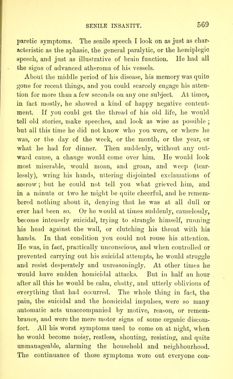 paretic symptoms. The senile speech I look on as just as char- acteristic as the aphasic, the general paralytic, or the hemiplegic speech, and just as illustrative of brain function. He had all the signs of advanced atheroma of his vessels. About the middle period of his disease, his memory was quite gone for recent things, and you could scarcely engage his atten- tion for more than a few seconds on any one subject. At times, in fact mostly, he showed a kind of happy negative content- ment. If you could get the thread of his old life, he would tell old stories, make speeches, and look as wise as possible ; but all this time he did not know who you were, or where he was, or the day of the week, or the month, or the year, or what he had for dinner. Then suddenly, without any out- ward cause, a change would come over him. He would look most miserable, would moan, and groan, and weep (tear- lessly), wring his hands, uttering disjointed exclamations of sorrow; but he could not tell you what grieved him, and in a minute or two he miglit be quite cheerful, and he remem- bered nothing about it, denying that he was at all dull or ever had l>een so. Or he would at times suddenly, causelessly, become intensely suicidal, trying to strangle himself, running his head against the wall, or clutching his throat with his hands. In that condition you could not rouse his attention. He was, in fact, practically unconscious, and when controlled or prevented carrying out his suicidal attempts, he would struggle and resist desperately and unreasoningly. At other times he would have sudden homicidal attacks. But in half an hour after all this he would be calm, chatty, and utterly oblivious of everything that had occurred. The w^hole thing in fact, the pain, the suicidal and the homicidal impulses, were so many automatic acts unaccompanied by motive, reason, or remem- brance, and were the mere motor signs of some organic discom- fort. All his worst symptoms used to come on at night, when he would become noisy, restless, shouting, resisting, and quite unmanageable, alarming the household and neighbourhood. The continuance of those symptoms wore out everyone con-