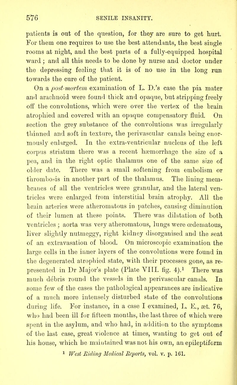 patients is out of the question, for they are sure to get hurt. For them one requires to use the best attendants, the best single rooms at night, and the best parts of a fully-equipped hospital ward; and all this needs to be done by nurse and doctor under the depressing feeling tliat it is of no use in the long run towards the cure of the patient. On a post-murtem examination of L. D.'s case the pia mater and arachnoid were found thick and opaque, but stripping freely off the convolutions, which were over the vertex of the brain atrophied and covered with an opaque compensatory fluid. On section the grey substance of the convolutions was irregularly thinned and soft in texture, the perivascular canals being enor- mously enlarged. In the extra-ventricular nucleus of the left corpus striatum there was a recent haemorrhage the size of a pea, and in the right optic thalamus one of the same size of older date. There was a small softening from embolism or tiirombosis in another part of the thalamus. The lining mem- branes of all the ventricles were granular, and the lateral ven- tricles were enlarged from interstitial brain atrophy. All the brain arteries were atheromatous in patches, causing diminution of their lumen at these points. There was dilatation of both ventricles ; aorta was very atheromatous, lungs were oedeniatous, liver slightly nutmeggy, right kidney disorganised and the seat of an extravasation of blood. On microsco23ic examination the large cells in the inner layers of the convolutions were found in the degenerated atrophied state, with their processes gone, as re- presented in Dr Major's plate (Plate VIII. fig. 4).i There was much debris round the vessels in the perivascular canals. In some few of the cases the pathological appearances are indicative of a much more intensely disturbed state of the convolutions during life. For instance, in a case I examined, I.. K, set. 76, who had been ill for fifteen months, the last three of which were spent in the as}dum, and who had, in addition to the symptoms of the last case, great violence at times, wanting to get out of his house, which he maintained was not his own, an epileptiform ^ West Riding Medical Reports, vol. v. p. 161.