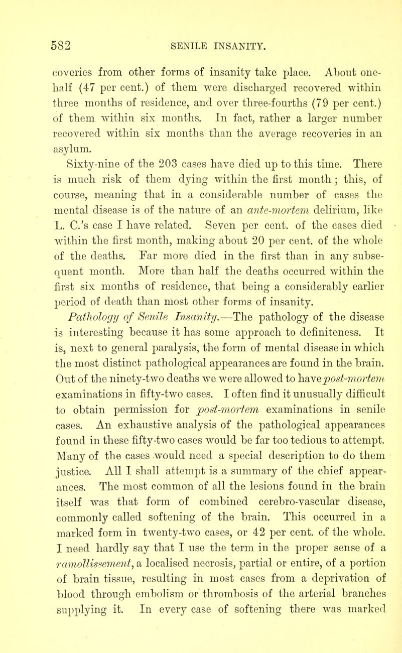 coveries from other forms of insanity take place. About one- half (47 per cent.) of them were discharged recovered within three months of residence, and over three-fourths (79 per cent.) of them Avithia six months. In fact, rather a larger number recovered within six months than the average recoveries in an asylum. Sixty-nine of the 203 cases have died up to this time. There is much risk of them dying within the first month; this, of course, meaning that in a considerable number of cases the mental disease is of the nature of an ante-mortem delirium, like L. C.'s case I have related. Seven per cent, of the cases died within the first month, making about 20 per cent, of the whole of the deaths. Far more died in the first than in any subse- quent month. More than half the deaths occurred within the first six months of residence, that being a considerably earlier period of death than most other forms of insanity. Patliology of Senile Insanity.—The pathology of the disease is interesting because it has some approach to definiteness. It is, next to general paralysis, the form of mental disease in which the most distinct pathological appearances are found in the brain. Out of the ninety-two deaths we were allowed to YidiYQpost-mortem examinations in fifty-two cases. I often find it unusually difficult to obtain permission for post-mortem examinations in senile cases. An exhaustive analysis of the pathological appearances found in these fifty-two cases would be far too tedious to attempt. Many of the cases would need a special description to do them justice. All I shall attempt is a summary of the chief appear- ances. The most common of all the lesions found in the brain itself was that form of combined cerebro-vascular disease, commonly called softening of the brain. This occurred in a marked form in twenty-two cases, or 42 per cent, of the whole. I need hardly say that I use the term in the proper sense of a ramollissemenf, a localised necrosis, partial or entire, of a portion of brain tissue, resulting in most cases from a dej)rivation of blood through embolism or thrombosis of the arterial branches supplying it. In every case of softening there was marked