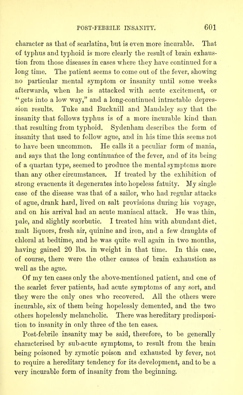 character as that of scarlatina, but is even more incurable. That of typhus and typhoid is more clearly the result of brain exhaus- tion from those diseases in cases where they have continued for a long time. The patient seems to come out of the fever, showing no particular mental symptom or insanity until some weeks afterwards, when he is attacked with acute excitement, or *'gets into a low way, and a long-continued intractable depres- sion results. Tuke and Bucknill and Maudsley say that the insanity that follows typhus is of a more incurable kind than that resulting from typhoid. Sydenham describes the form of insanity that used to follow ague, and in his time this seems not to have been uncommon. He calls it a peculiar form of mania, and says that the long continuance of the fever, and of its being of a quartan type, seemed to produce the mental symptoms more than any other circumstances. If treated by the exhibition of strong evacuents it degenerates into hopeless fatuity. My single case of the disease was that of a sailor, who had regular attacks of ague, drank hard, lived on salt provisions during his voyage, and on his arrival had an acute maniacal attack. He was thin, pale, and slightly scorbutic. I treated him with abundant diet, malt liquors, fresh air, quinine and iron, and a few draughts of chloral at bedtime, and he was quite well again in two months, having gained 20 lbs. in weight in that time. In this case, of course, there were the other causes of brain exhaustion as well as the ague. Of my ten cases only the above-mentioned patient, and one of the scarlet fever patients, had acute symptoms of any sort, and they were the only ones who recovered. All the others were incurable, six of them being hopelessly demented, and the two others hopelessly melancholic. There was hereditary predisposi- tion to insanity in only three of the ten cases. Post-febrile insanity may be said, therefore, to be generally characterised by sub-acute symptoms, to result from the brain being poisoned by zymotic poison and exhausted by fever, not to require a hereditary tendency for its development, and to be a very incurable form of insanity from the beginning.