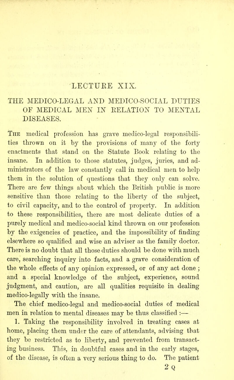 LECTUEE XIX. THE MEDICO-LEGAL AND MEDICO-SOCIAL DUTIES OF MEDICAL MEN IX EELATIOX TO MENTAL DISEASES. The medical profession has grave medico-legal responsibili- ties thrown on it by the provisions of many of the forty enactments that stand on the Statute Book relating to the insane. In addition to those statutes, judges, juries, and ad- ministrators of the law constantly call in medical men to help them in the solution of questions that they only can solve. There are few things about which the British public is more sensitive than those relating to the liberty of the subject, to civil capacity, and to the control of property. In addition to these responsibilities, there are most delicate duties of a purely medical and medico-social kind thrown on our profession by the exigencies of practice, and the impossibility of finding elsewhere so qualified and wise an adviser as the family doctor. There is no doubt that all those duties should be done with much care, searching inquiry into facts, and a grave consideration of the whole effects of any opinion expressed, or of any act done ; and a special knowledge of the subject, experience, sound judgment, and caution, are all qualities requisite in dealing medico-legally with the insane. The chief medico-legal and medico-social duties of medical men in relation to mental diseases may be thus classified :— 1. Taking the responsibility involved in treating cases at home, placing them under the care of attendants, advising that they be restricted as to liberty, and prevented from transact- ing business. This, in doubtful cases and in the early stages, of the disease, is often a very serious thing to do. The patient