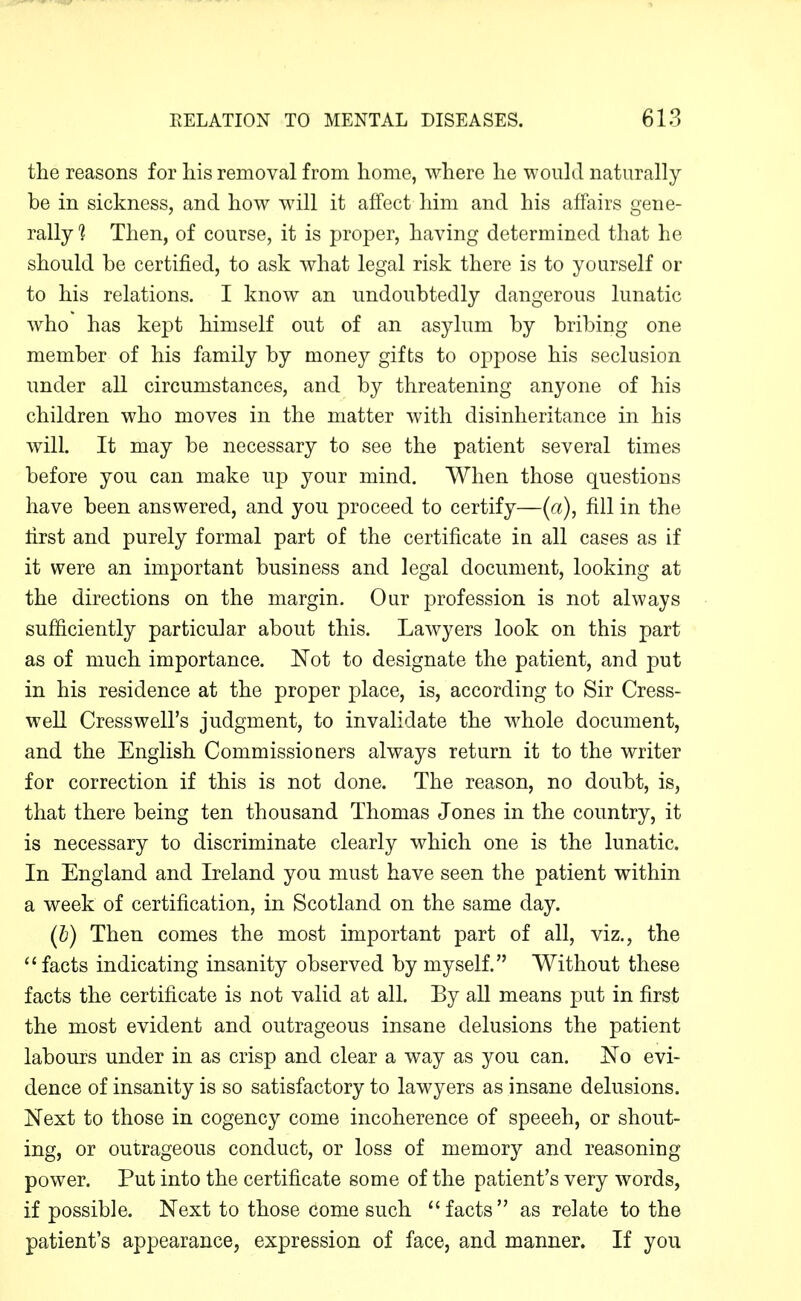 the reasons for liis removal from home, where he would naturally be in sickness, and how will it afifect him and his affairs gene- rally 1 Then, of course, it is proper, having determined that he should be certified, to ask what legal risk there is to yourself or to his relations. I know an undoubtedly dangerous lunatic who has kept himself out of an asylum by bribing one member of his family by money gifts to oppose his seclusion under all circumstances, and by threatening anyone of his children who moves in the matter with disinheritance in his will. It may be necessary to see the patient several times before you can make up your mind. When those questions have been answered, and you proceed to certify—(a), fill in the first and purely formal part of the certificate in all cases as if it were an important business and legal document, looking at the directions on the margin. Our profession is not always sufficiently particular about this. Lawyers look on this part as of much importance. Not to designate the patient, and put in his residence at the proper place, is, according to Sir Cress- well Cress well's judgment, to invalidate the whole document, and the English Commissioners always return it to the writer for correction if this is not done. The reason, no doubt, is, that there being ten thousand Thomas Jones in the country, it is necessary to discriminate clearly which one is the lunatic. In England and Ireland you must have seen the patient within a week of certification, in Scotland on the same day. (h) Then comes the most important part of all, viz., the facts indicating insanity observed by myself. Without these facts the certificate is not valid at all. By all means put in first the most evident and outrageous insane delusions the patient labours under in as crisp and clear a way as you can. No evi- dence of insanity is so satisfactory to lawyers as insane delusions. Next to those in cogency come incoherence of speeeh, or shout- ing, or outrageous conduct, or loss of memory and reasoning power. Put into the certificate some of the patient's very words, if possible. Next to those come such facts as relate to the patient's appearance, expression of face, and manner. If you