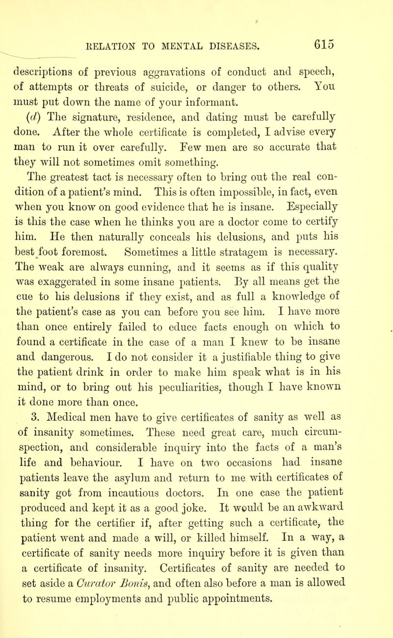 descriptions of previous aggravations of conduct and speech, of attempts or threats of suicide, or danger to others. You must put down the name of your informant. {d) The signature, residence, and dating must be carefully done. After the whole certificate is completed, I advise every man to run it over carefully. Few men are so accurate that they will not sometimes omit something. The greatest tact is necessary often to bring out the real con- dition of a patient's mind. This is often impossible, in fact, even when you know on good evidence that he is insane. Especially is this the case when he thinks you are a doctor come to certify him. He then naturally conceals his delusions, and puts his best foot foremost. Sometimes a little stratagem is necessary. The weak are always cunning, and it seems as if this quality was exaggerated in some insane patients. By all means get the cue to his delusions if they exist, and as full a knowledge of the patient's case as you can before you see him. I have more than once entirely failed to educe facts enough on which to found a certificate in the case of a man I knew to be insane and dangerous. I do not consider it a justifiable thing to give the patient drink in order to make him speak what is in his mind, or to bring out his peculiarities, though I have known it done more than once. 3. Medical men have to give certificates of sanity as well as of insanity sometimes. These need great care, much circum- spection, and considerable inquiry into the facts of a man's life and behaviour. I have on two occasions had insane patients leave the asylum and return to me with certificates of sanity got from incautious doctors. In one case the patient produced and kept it as a good joke. It would be an awkward thing for the certifier if, after getting such a certificate, the patient went and made a will, or killed himself. In a way, a certificate of sanity needs more inquiry before it is given than a certificate of insanity. Certificates of sanity are needed to set aside a Curator Bonis, and often also before a man is allowed to resume employments and public appointments.