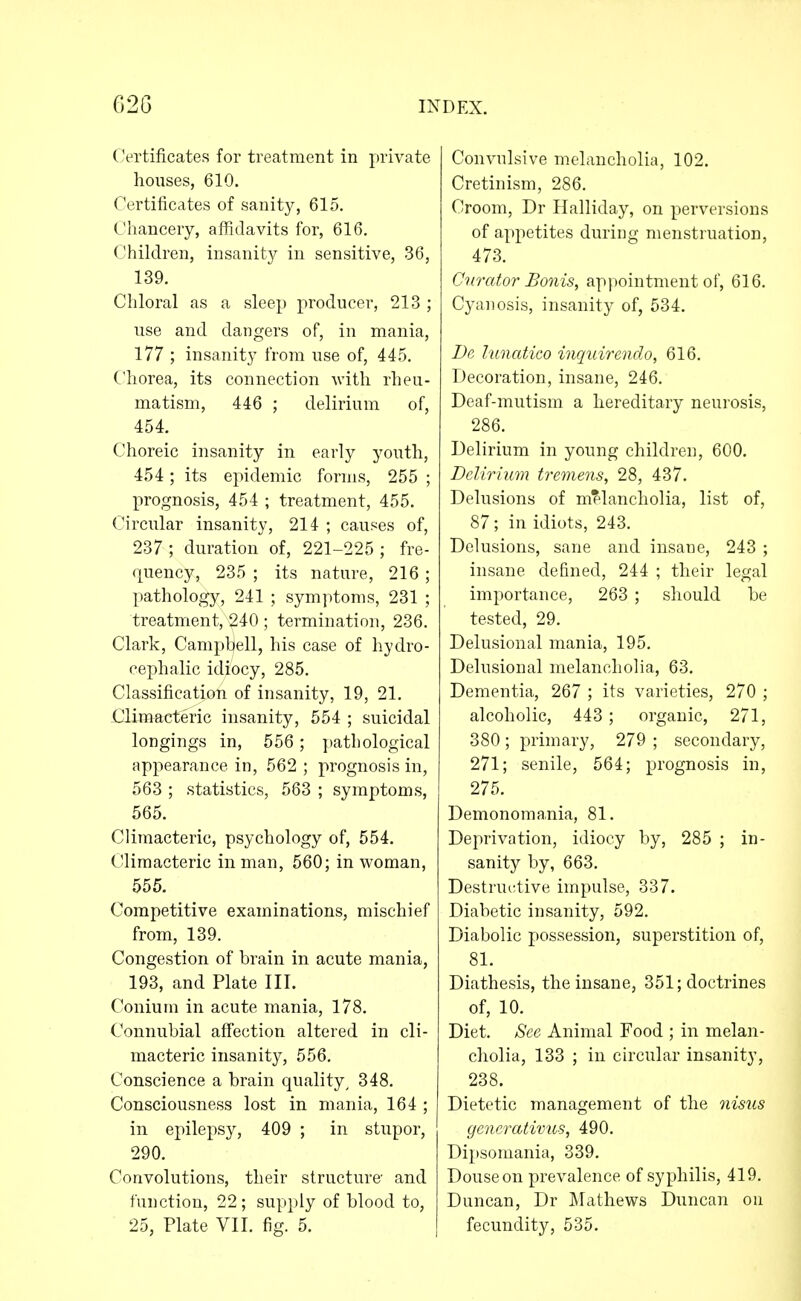 (Vrtificates for treatment in private houses, 610. Certificates of sanity, 615. Chancery, affidavits for, 616. Chiklren, insanity in sensitive, 36, 139. Chloral as a sleep producer, 213 ; use and dangers of, in mania, 177 ; insanity from use of, 445. Chorea, its connection with rheu- matism, 446 ; delirium of, 454. Choreic insanity in early youth, 454 ; its epidemic forms, 255 ; prognosis, 454 ; treatment, 455. Circular insanity, 214 ; causes of, 237 ; duration of, 221-225 ; fre- quency, 235 ; its nature, 216 ; pathology, 241 ; symptoms, 231 ; treatment, 240 ; termination, 236. Clark, Campbell, his case of hydro- cephalic idiocy, 285. Classification of insanity, 19, 21. Climacteric insanity, 554 ; suicidal longings in, 556; pathological appearance in, 562 ; prognosis in, 563 ; statistics, 563 ; symptoms, 565. Climacteric, psychology of, 554. Climacteric in man, 560; in woman, 555. Competitive examinations, mischief from, 139. Congestion of brain in acute mania, 193, and Plate III. Conium in acute mania, 178. Connubial affection altered in cli- macteric insanity, 556. Conscience a brain quality, 348. Consciousness lost in mania, 164 ; in epilepsy, 409 ; in stupor, 290. Convolutions, their structure and function, 22; supply of blood to, 25, Plate VII. fig. 5. Convulsive melancholia, 102. Cretinism, 286. Croom, Dr Halliday, on perversions of appetites during menstruation, 473. Curator Bonis, appointment of, 616. Cyanosis, insanity of, 534. Da lunatico inquirendo, 616. Decoration, insane, 246. Deaf-mutism a hereditary neurosis, 286. Delirium in young children, 600. Delirium tre^nens, 28, 437. Delusions of mf-lancholia, list of, 87; in idiots, 243. Delusions, sane and insane, 243 ; insane defined, 244 ; their legal importance, 263 ; should be tested, 29. Delusional mania, 195. Delusional melancholia, 63. Dementia, 267 ; its varieties, 270 ; alcoholic, 443 ; organic, 271, 380 ; primary, 279 ; secondary, 271; senile, 564; prognosis in, 275. Demonomania, 81. Deprivation, idiocy by, 285 ; in- sanity by, 663. Destruetive impulse, 337. Diabetic insanity, 592. Diabolic possession, superstition of, 81. Diathesis, the insane, 351; doctrines of, 10. Diet, See Animal Food ; in melan- cholia, 133 ; in circular insanity, 238. Dietetic management of the iiisus gencrativus, 490. Dipsomania, 339. Douseon prevalence of syphilis, 419. Duncan, Dr Mathews Duncan on fecundity, 535.