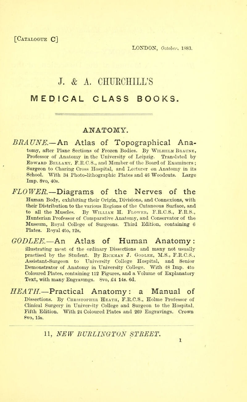 [Catalogue C] LONDON, October. 1,S83. J. & A. CHURCHILL'S MEDICAL CLASS BOOKS. ANATOMY. BRAUNE—An Atlas of Topographical Ana- tomy, after Plane Sections of Frozen Bodies. By Wilhelm Braune, Professor of Anatomy in the University of Leipzig. Translated by Edward Bellamy, F.R.C.S., and Member of the Board of Examiners ; Surgeon to Charing Cross Hospital, and Lecturer on Anatomy in its School. With 34 Photo-lithographic Plates and 48 Woodcuts. Large Imp. 8vo, 40s. FLOWER.—Diagrams of the Nerves of the Human Body, exhibiting their Origin, Divisions, and Connexions, with their Distribution to the various Regions of the Cutaneous Surface, and to all the Muscles. By William H. Flower, F.R.C.S., F.P.S., Hunterian Professor of Comparative Anatomy, and Conservator of the Museum, Eoyal College of Smgeons. Third Edition, containing 6 Plates. Eoyal 4to, 12s. GODLEE.—An Atlas of Human Anatomy: illustrating most of the ordinary Dissections and many not usually practised by the Student. By Eickman J. Godlee, M.S., F.E.C.S., Assistant-Surgeon to University College Hospital, and Senior Demonstrator of Anatomy in University College. With 48 Imp. 4to Coloured Plates, containing 112 Figures, and a Volume of Explanatory Text, with many Engravings. Svo, £4 14s. 6d. HEATH.—Practical Anatomy: a Manual of Dissections. By Christopher Heath, F.R.C.S., Holme Professor of Clinical Surgery in Univer-ity College and Surgeon to the Hospital. Fifth Edition. With 24 Coloured Plates and 269 Engravings. Crown Svo, 15s. 11, NEW BURLINGTON STREET,