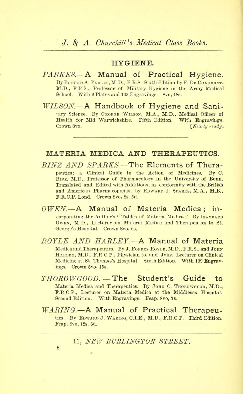 HYGIENE. PARKE8.—A Manual of Practical Hygiene. ByEDMUND A. Paekes, M.D., F.R.S. Sixth Edition by F. Db Chaumont, M.D., F.R.S., Professor of Military Hygiene in the Army Medical School. With 9 Plates and 103 Engraving's. 8to, 18s. WILSON.—A Handbook of Hygiene and Sani- tary Science. By Gkorge Wilson, M.A., M.D., Medical OfHcer of Health for Mid Warwickshire. Fifth Edition. With Engravings. Crown Svo. [Nearly ready. MATERIA MEDICA AND THERAPEUTICS. BlJSrZ AND SPARKS.—ThG Elements of Thera- peutics: a Clinical Guide to the Action of Medicines. By C. BiNZ, M.D., Professor of Pharmacology in the University of Bonn. Translated and Edited with Additions, in conformity with the British and American Pharmacopoeias, by Edward I. Sparks, M.A., M.B., F.R.C.P. Lond. Crown Svo, 8s. 6d. OWEN—A Manual of Materia Medica; in- corporating the Author's  Tables of Materia Medica. By Isambard Owen, M.D., Lecturer on Materia Medica and Therapeutics to St. George's Hospital. Crown 8vo, 6s. BOYLE AND HARLEY.—A Manual of Materia Medica and Therapeutics. By J. Forbes Boyle, M.D., F.R.S., and John Harley, M.D., F.R.C.P., Physician to, and Joint Lecturer on Clinical Medicine at, St. Thomas's Hospital. Sixth Edition. With 139 Engrav- ings. Crown Svo, 15s. THOBOWGOOD.—The Student's Guide to Materia Medica and Therapeutics. By John C. Thorowgood, M.D., F.R.C.P., Lecturer on Materia Medica at the Middlesex Hospital. Second Edition. With Engravings. Feap. 8vo, 7s. WABING.—A Manual of Practical Therapeu- tics. By Edward J. Waring, CLE., M.D., F.R.C.P. Third Edition. Fcap. 8vo,12s. 6d. IL NEW BURLINGTON STREET,